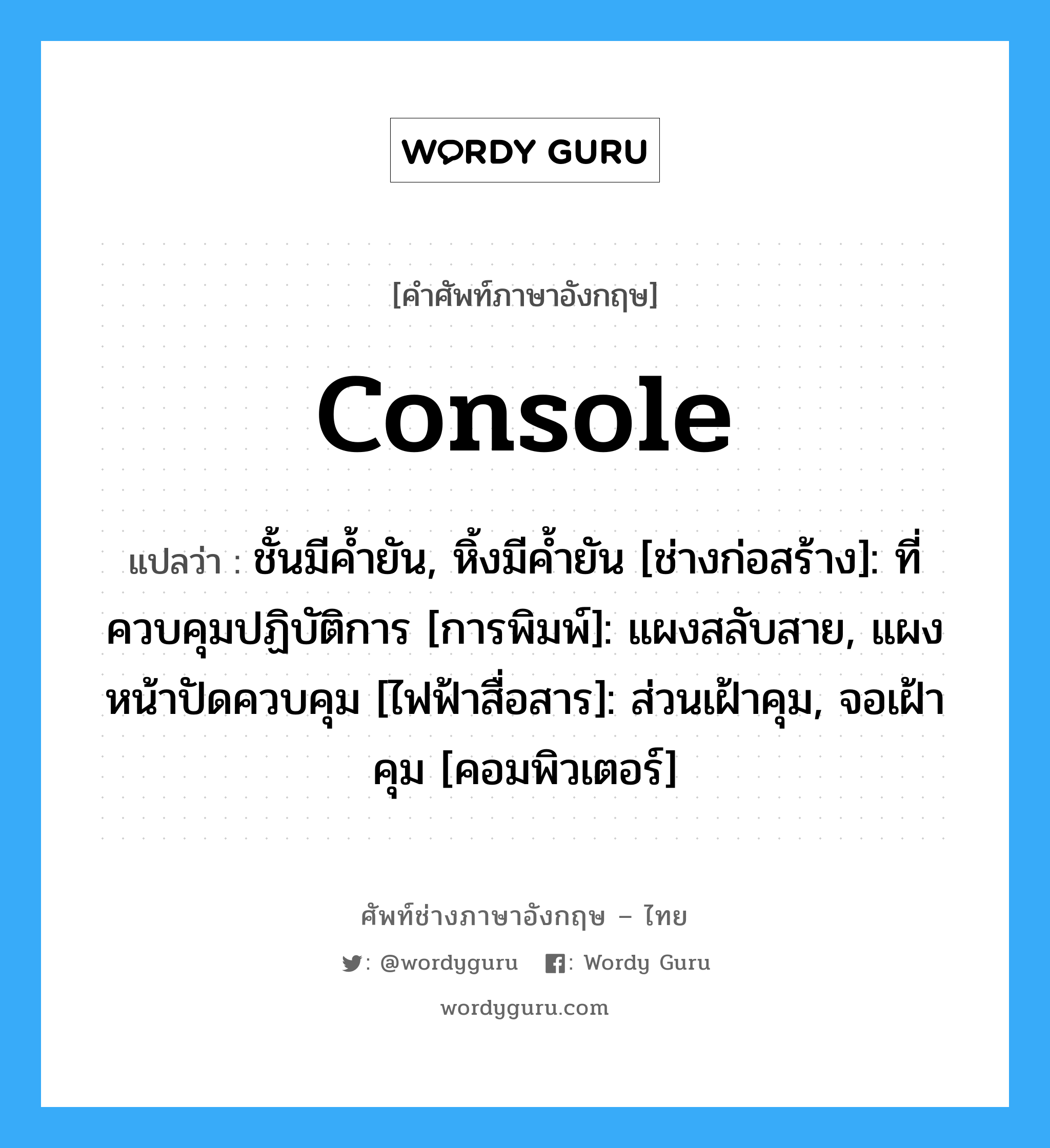 console แปลว่า?, คำศัพท์ช่างภาษาอังกฤษ - ไทย console คำศัพท์ภาษาอังกฤษ console แปลว่า ชั้นมีค้ำยัน, หิ้งมีค้ำยัน [ช่างก่อสร้าง]: ที่ควบคุมปฏิบัติการ [การพิมพ์]: แผงสลับสาย, แผงหน้าปัดควบคุม [ไฟฟ้าสื่อสาร]: ส่วนเฝ้าคุม, จอเฝ้าคุม [คอมพิวเตอร์]