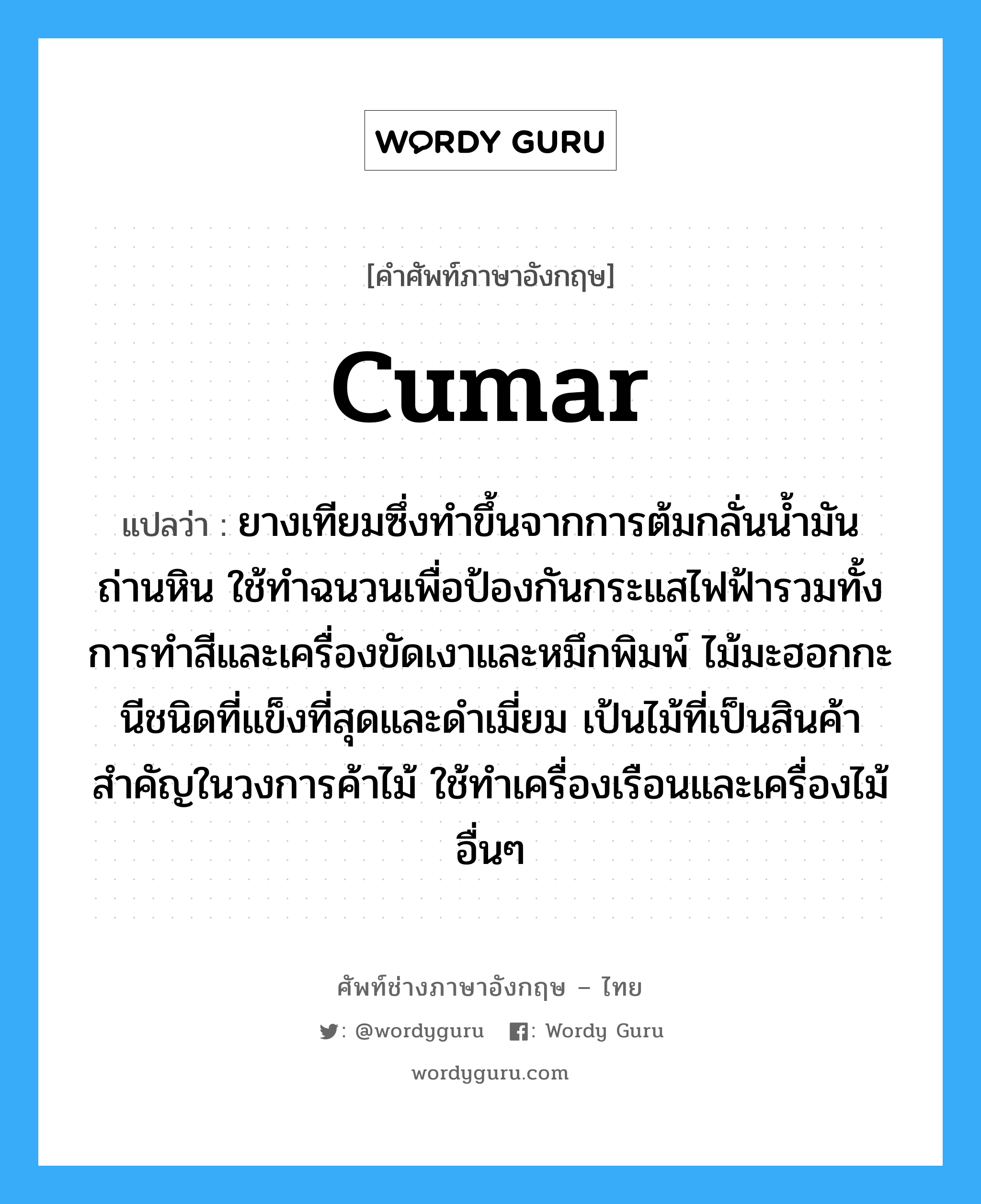 cumar แปลว่า?, คำศัพท์ช่างภาษาอังกฤษ - ไทย cumar คำศัพท์ภาษาอังกฤษ cumar แปลว่า ยางเทียมซึ่งทำขึ้นจากการต้มกลั่นน้ำมันถ่านหิน ใช้ทำฉนวนเพื่อป้องกันกระแสไฟฟ้ารวมทั้งการทำสีและเครื่องขัดเงาและหมึกพิมพ์ ไม้มะฮอกกะนีชนิดที่แข็งที่สุดและดำเมี่ยม เป้นไม้ที่เป็นสินค้าสำคัญในวงการค้าไม้ ใช้ทำเครื่องเรือนและเครื่องไม้อื่นๆ