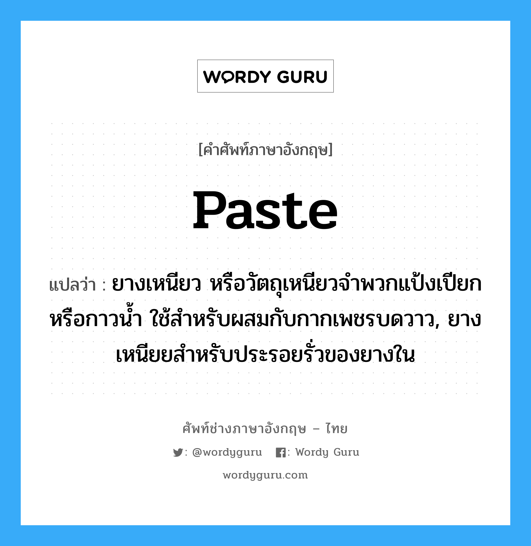 paste แปลว่า?, คำศัพท์ช่างภาษาอังกฤษ - ไทย paste คำศัพท์ภาษาอังกฤษ paste แปลว่า ยางเหนียว หรือวัตถุเหนียวจำพวกแป้งเปียก หรือกาวน้ำ ใช้สำหรับผสมกับกากเพชรบดวาว, ยางเหนียยสำหรับประรอยรั่วของยางใน