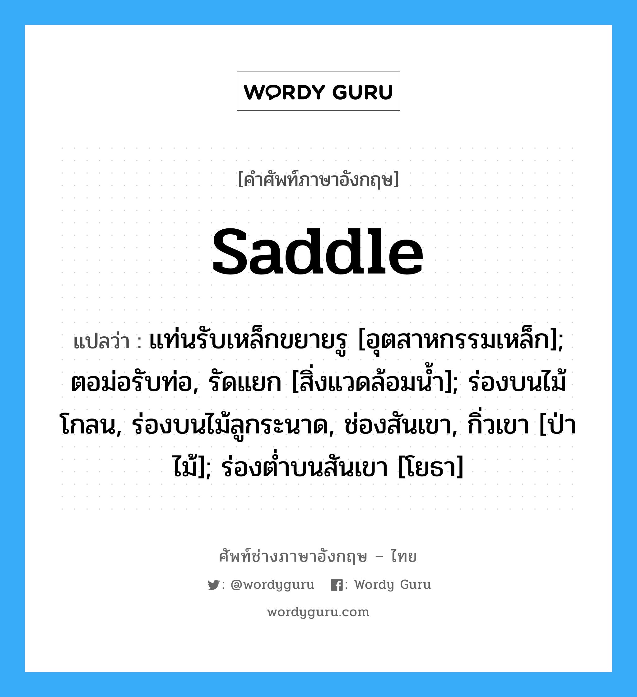 saddle แปลว่า?, คำศัพท์ช่างภาษาอังกฤษ - ไทย saddle คำศัพท์ภาษาอังกฤษ saddle แปลว่า แท่นรับเหล็กขยายรู [อุตสาหกรรมเหล็ก]; ตอม่อรับท่อ, รัดแยก [สิ่งแวดล้อมน้ำ]; ร่องบนไม้โกลน, ร่องบนไม้ลูกระนาด, ช่องสันเขา, กิ่วเขา [ป่าไม้]; ร่องต่ำบนสันเขา [โยธา]