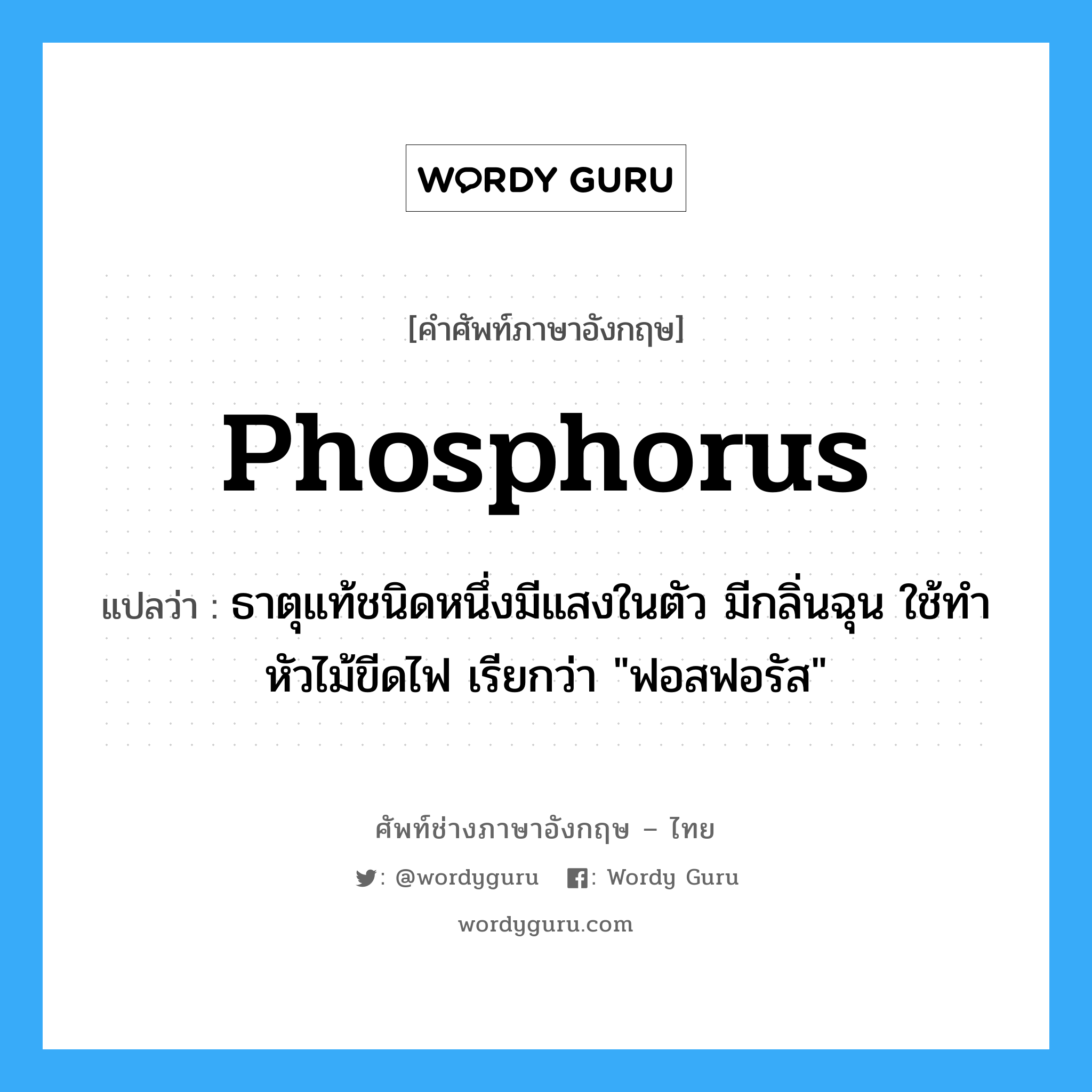 phosphorus แปลว่า?, คำศัพท์ช่างภาษาอังกฤษ - ไทย phosphorus คำศัพท์ภาษาอังกฤษ phosphorus แปลว่า ธาตุแท้ชนิดหนึ่งมีแสงในตัว มีกลิ่นฉุน ใช้ทำหัวไม้ขีดไฟ เรียกว่า &#34;ฟอสฟอรัส&#34;