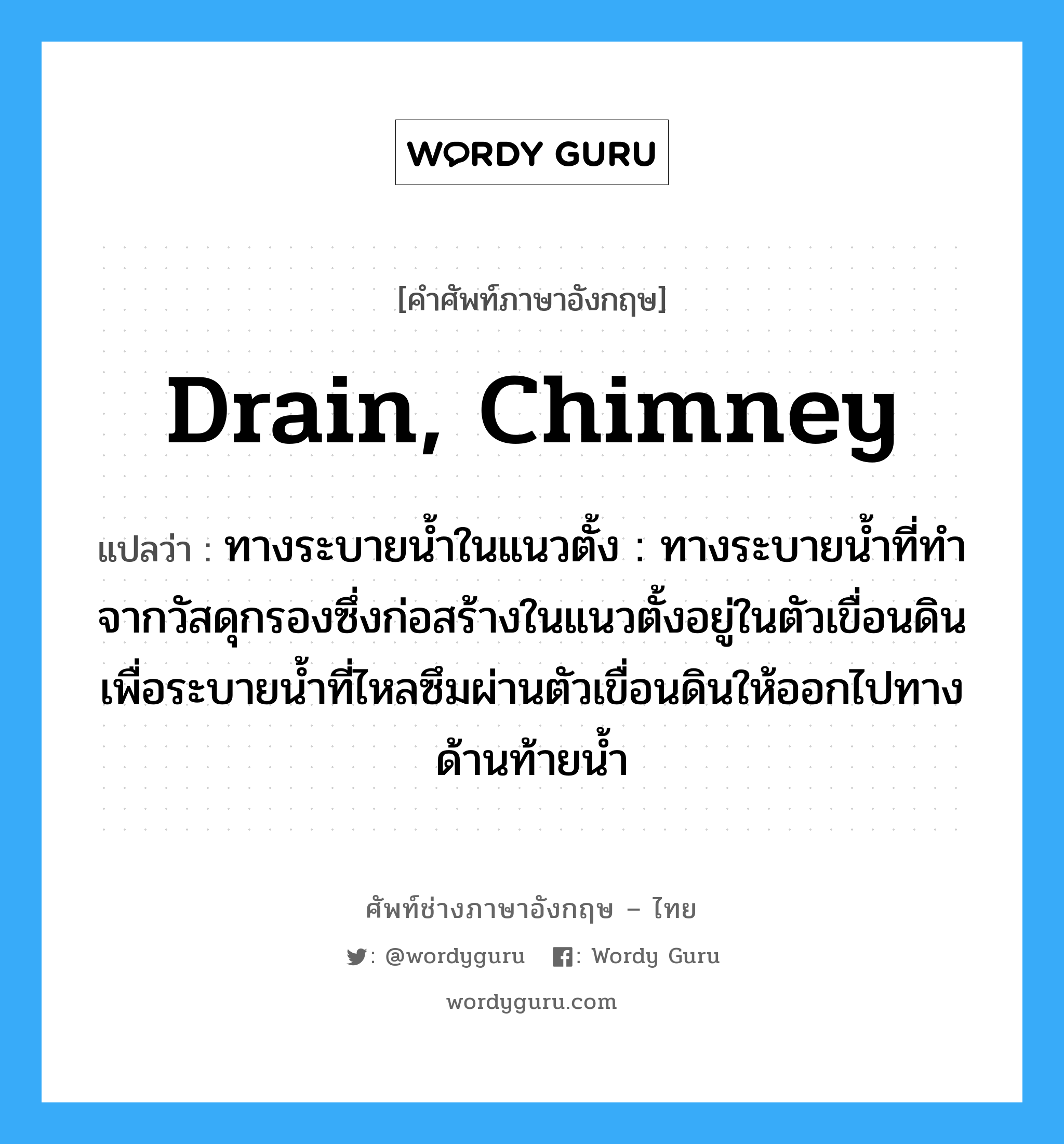 drain, chimney แปลว่า?, คำศัพท์ช่างภาษาอังกฤษ - ไทย drain, chimney คำศัพท์ภาษาอังกฤษ drain, chimney แปลว่า ทางระบายน้ำในแนวตั้ง : ทางระบายน้ำที่ทำจากวัสดุกรองซึ่งก่อสร้างในแนวตั้งอยู่ในตัวเขื่อนดิน เพื่อระบายน้ำที่ไหลซึมผ่านตัวเขื่อนดินให้ออกไปทางด้านท้ายน้ำ