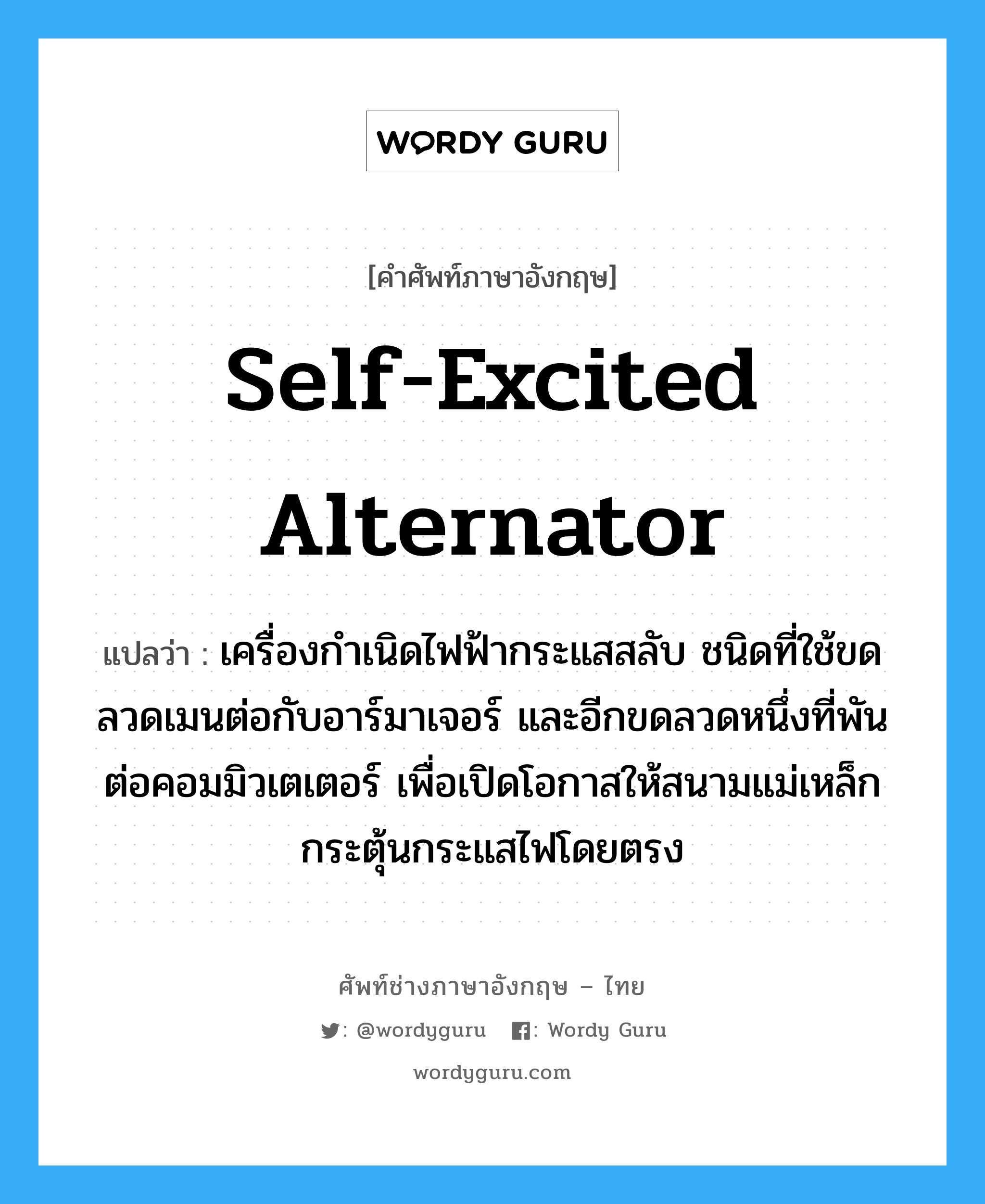 self-excited alternator แปลว่า?, คำศัพท์ช่างภาษาอังกฤษ - ไทย self-excited alternator คำศัพท์ภาษาอังกฤษ self-excited alternator แปลว่า เครื่องกำเนิดไฟฟ้ากระแสสลับ ชนิดที่ใช้ขดลวดเมนต่อกับอาร์มาเจอร์ และอีกขดลวดหนึ่งที่พันต่อคอมมิวเตเตอร์ เพื่อเปิดโอกาสให้สนามแม่เหล็กกระตุ้นกระแสไฟโดยตรง