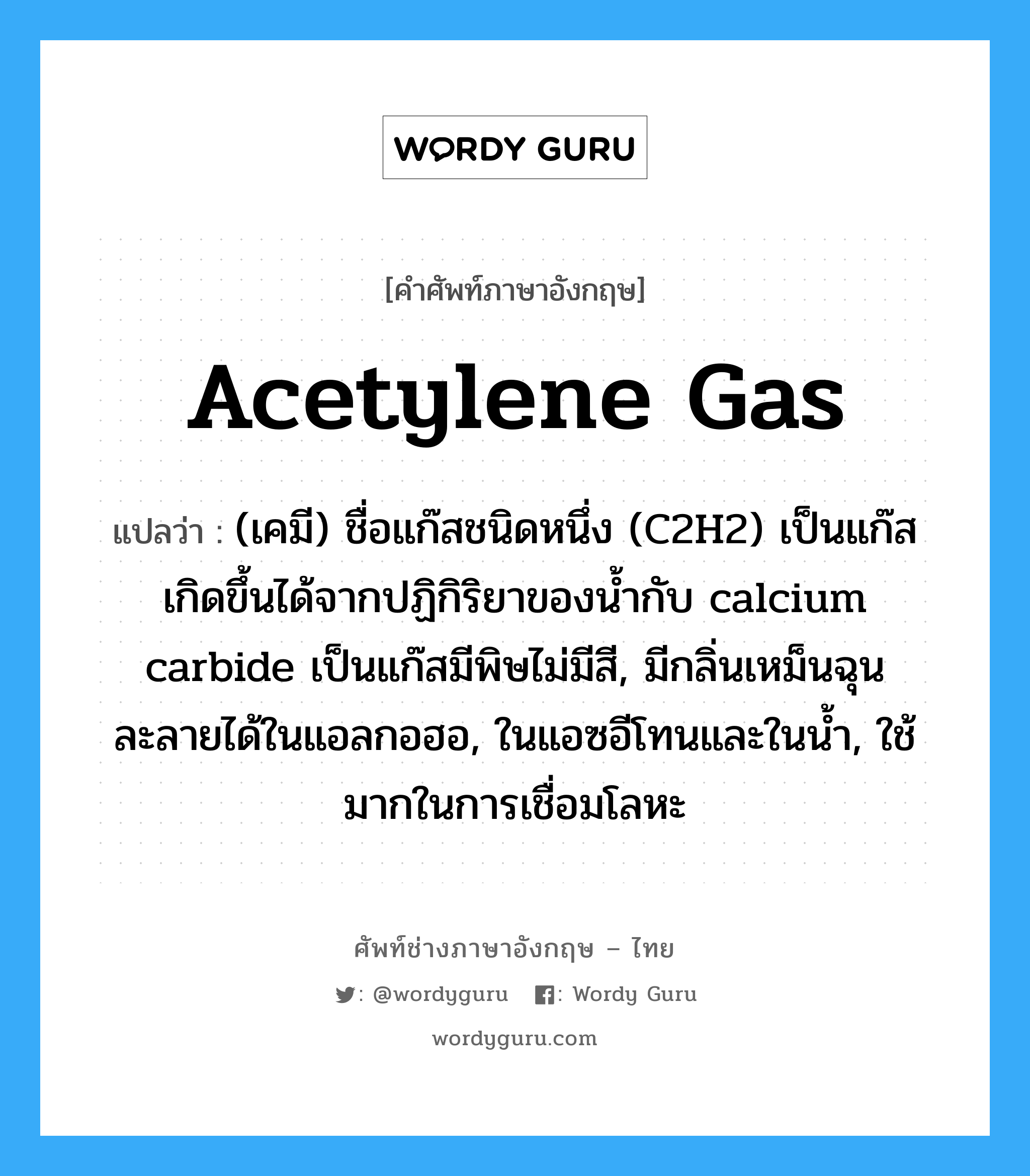 (เคมี) ชื่อแก๊สชนิดหนึ่ง (C2H2) เป็นแก๊สเกิดขึ้นได้จากปฏิกิริยาของน้ำกับ calcium carbide เป็นแก๊สมีพิษไม่มีสี, มีกลิ่นเหม็นฉุน ละลายได้ในแอลกอฮอ, ในแอซอีโทนและในน้ำ, ใช้มากในการเชื่อมโลหะ ภาษาอังกฤษ?, คำศัพท์ช่างภาษาอังกฤษ - ไทย (เคมี) ชื่อแก๊สชนิดหนึ่ง (C2H2) เป็นแก๊สเกิดขึ้นได้จากปฏิกิริยาของน้ำกับ calcium carbide เป็นแก๊สมีพิษไม่มีสี, มีกลิ่นเหม็นฉุน ละลายได้ในแอลกอฮอ, ในแอซอีโทนและในน้ำ, ใช้มากในการเชื่อมโลหะ คำศัพท์ภาษาอังกฤษ (เคมี) ชื่อแก๊สชนิดหนึ่ง (C2H2) เป็นแก๊สเกิดขึ้นได้จากปฏิกิริยาของน้ำกับ calcium carbide เป็นแก๊สมีพิษไม่มีสี, มีกลิ่นเหม็นฉุน ละลายได้ในแอลกอฮอ, ในแอซอีโทนและในน้ำ, ใช้มากในการเชื่อมโลหะ แปลว่า acetylene gas