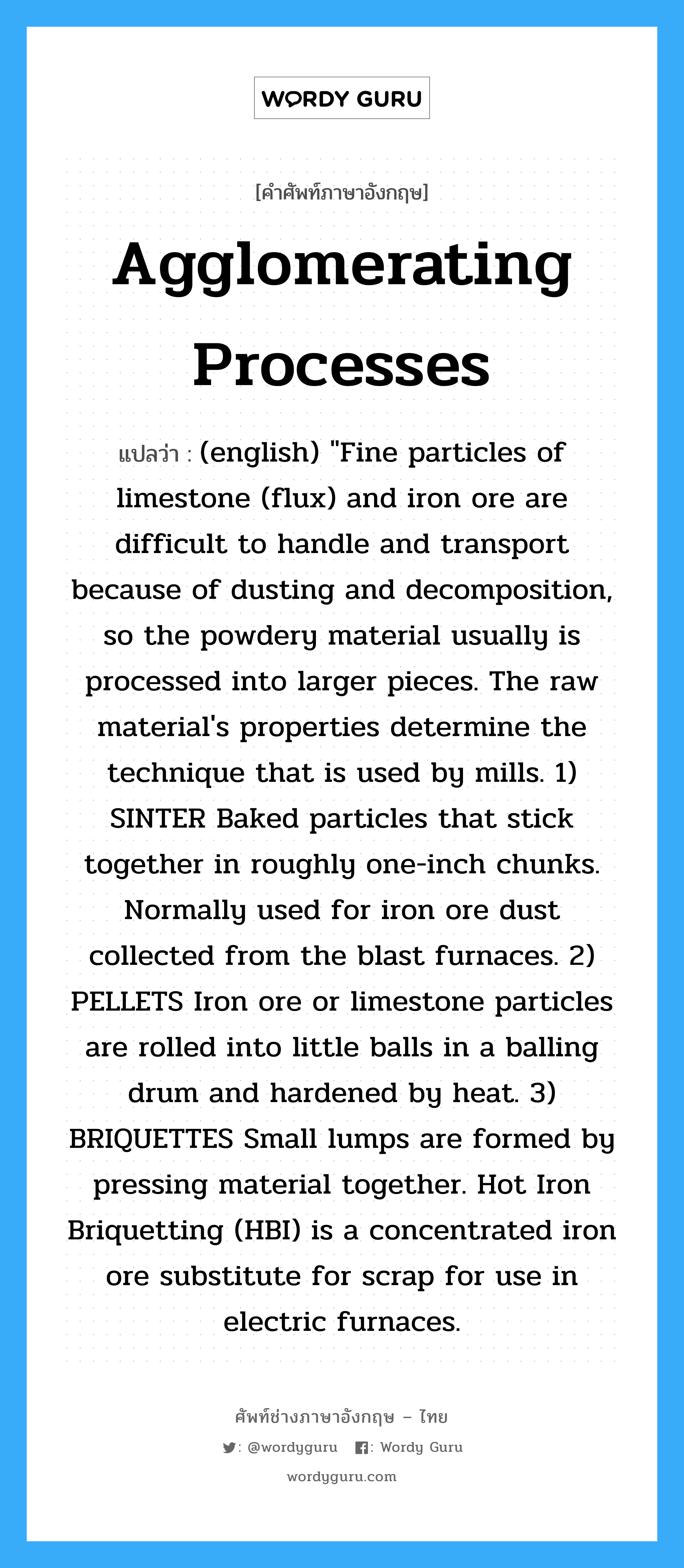 Agglomerating Processes แปลว่า?, คำศัพท์ช่างภาษาอังกฤษ - ไทย Agglomerating Processes คำศัพท์ภาษาอังกฤษ Agglomerating Processes แปลว่า (english) &#34;Fine particles of limestone (flux) and iron ore are difficult to handle and transport because of dusting and decomposition, so the powdery material usually is processed into larger pieces. The raw material&#39;s properties determine the technique that is used by mills. 1) SINTER Baked particles that stick together in roughly one-inch chunks. Normally used for iron ore dust collected from the blast furnaces. 2) PELLETS Iron ore or limestone particles are rolled into little balls in a balling drum and hardened by heat. 3) BRIQUETTES Small lumps are formed by pressing material together. Hot Iron Briquetting (HBI) is a concentrated iron ore substitute for scrap for use in electric furnaces.