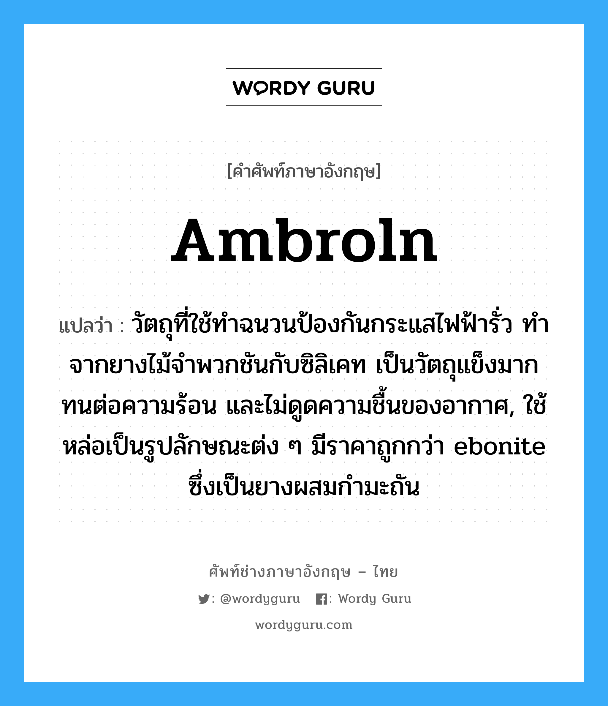 ambroln แปลว่า?, คำศัพท์ช่างภาษาอังกฤษ - ไทย ambroln คำศัพท์ภาษาอังกฤษ ambroln แปลว่า วัตถุที่ใช้ทำฉนวนป้องกันกระแสไฟฟ้ารั่ว ทำจากยางไม้จำพวกชันกับซิลิเคท เป็นวัตถุแข็งมาก ทนต่อความร้อน และไม่ดูดความชื้นของอากาศ, ใช้หล่อเป็นรูปลักษณะต่ง ๆ มีราคาถูกกว่า ebonite ซึ่งเป็นยางผสมกำมะถัน