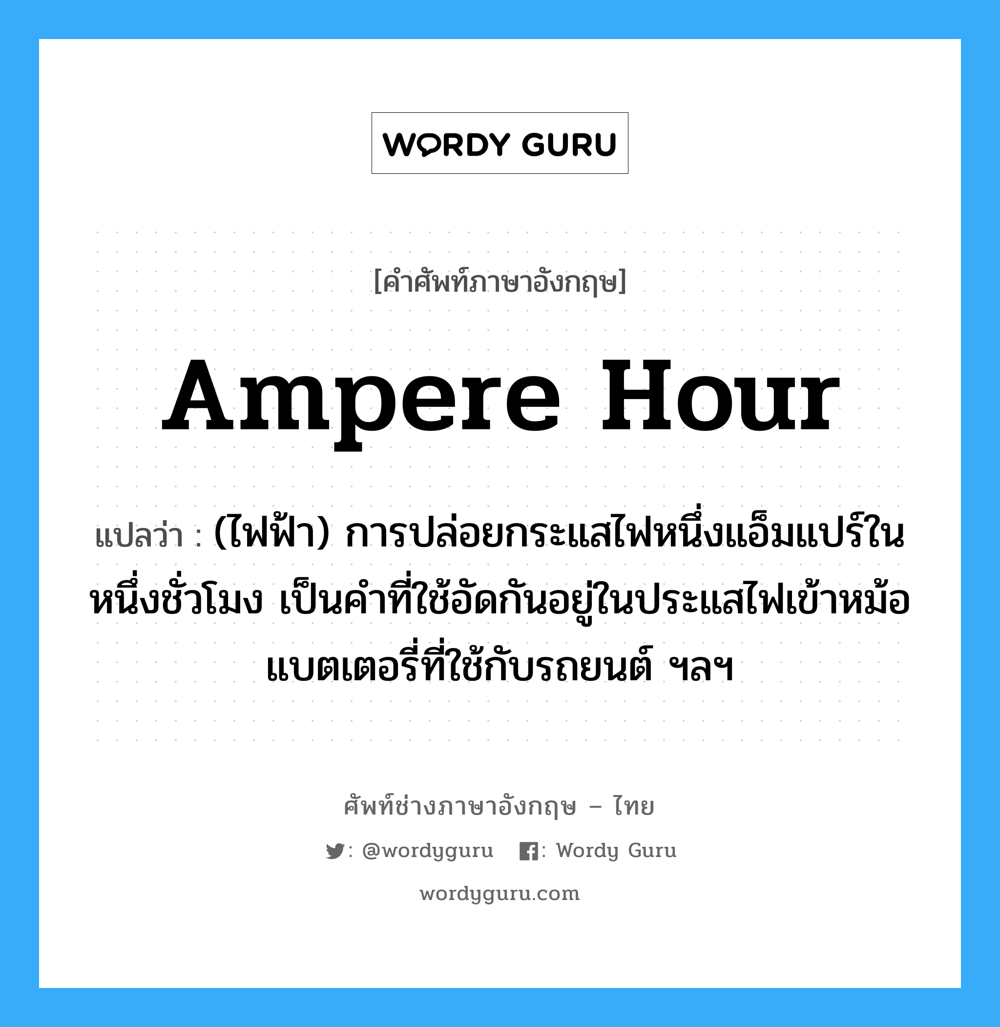 ampere hour แปลว่า?, คำศัพท์ช่างภาษาอังกฤษ - ไทย ampere hour คำศัพท์ภาษาอังกฤษ ampere hour แปลว่า (ไฟฟ้า) การปล่อยกระแสไฟหนึ่งแอ็มแปร์ในหนึ่งชั่วโมง เป็นคำที่ใช้อัดกันอยู่ในประแสไฟเข้าหม้อแบตเตอรี่ที่ใช้กับรถยนต์ ฯลฯ