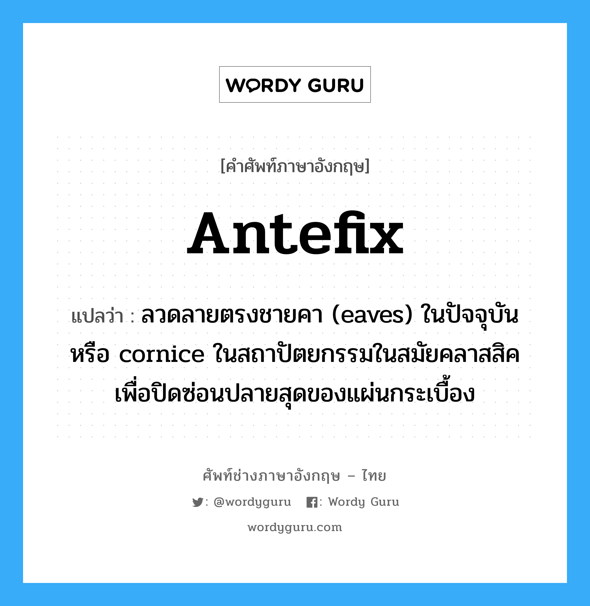 antefix แปลว่า?, คำศัพท์ช่างภาษาอังกฤษ - ไทย antefix คำศัพท์ภาษาอังกฤษ antefix แปลว่า ลวดลายตรงชายคา (eaves) ในปัจจุบัน หรือ cornice ในสถาปัตยกรรมในสมัยคลาสสิค เพื่อปิดซ่อนปลายสุดของแผ่นกระเบื้อง