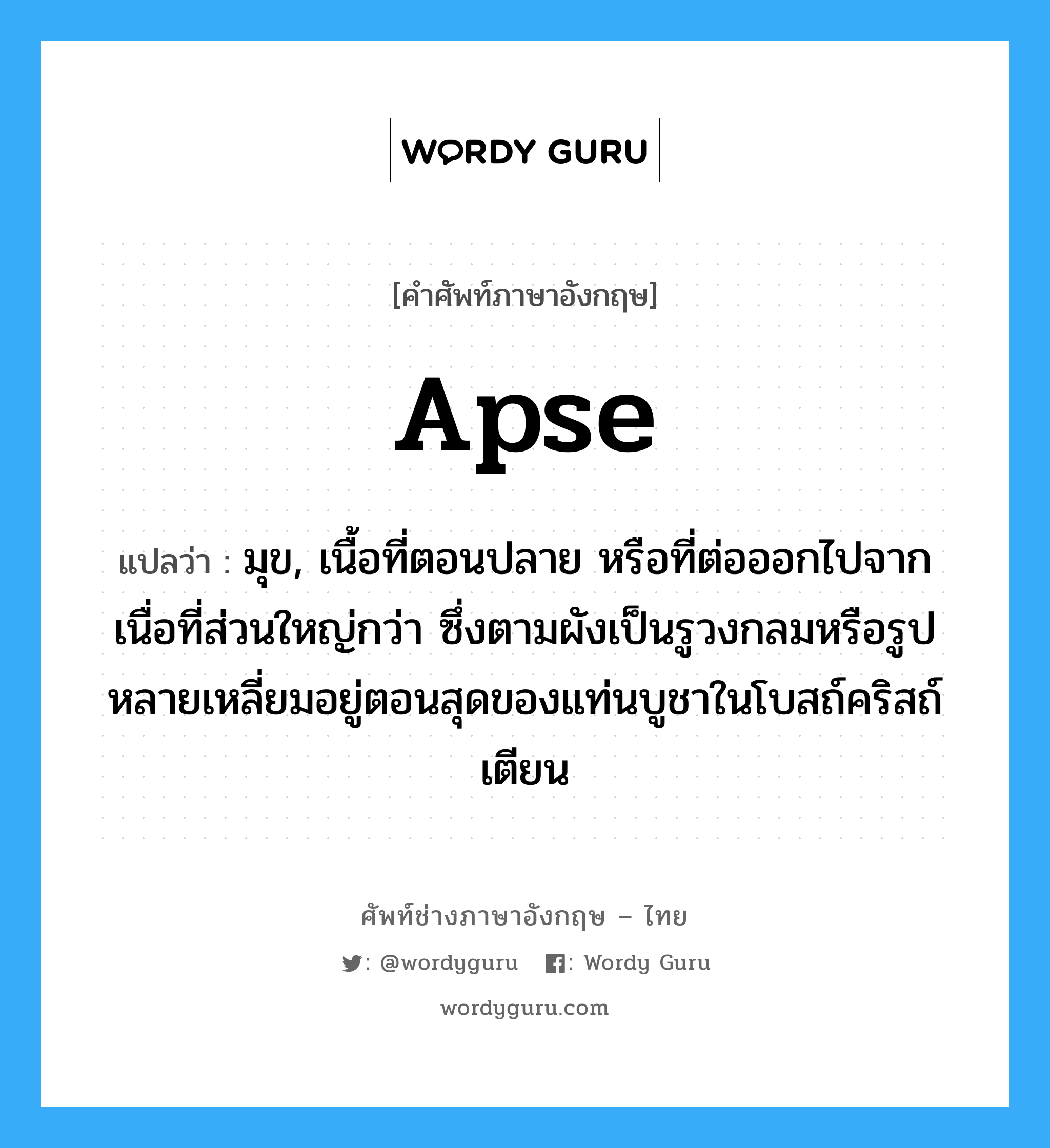 apse แปลว่า?, คำศัพท์ช่างภาษาอังกฤษ - ไทย apse คำศัพท์ภาษาอังกฤษ apse แปลว่า มุข, เนื้อที่ตอนปลาย หรือที่ต่อออกไปจากเนื่อที่ส่วนใหญ่กว่า ซึ่งตามผังเป็นรูวงกลมหรือรูปหลายเหลี่ยมอยู่ตอนสุดของแท่นบูชาในโบสถ์คริสถ์เตียน