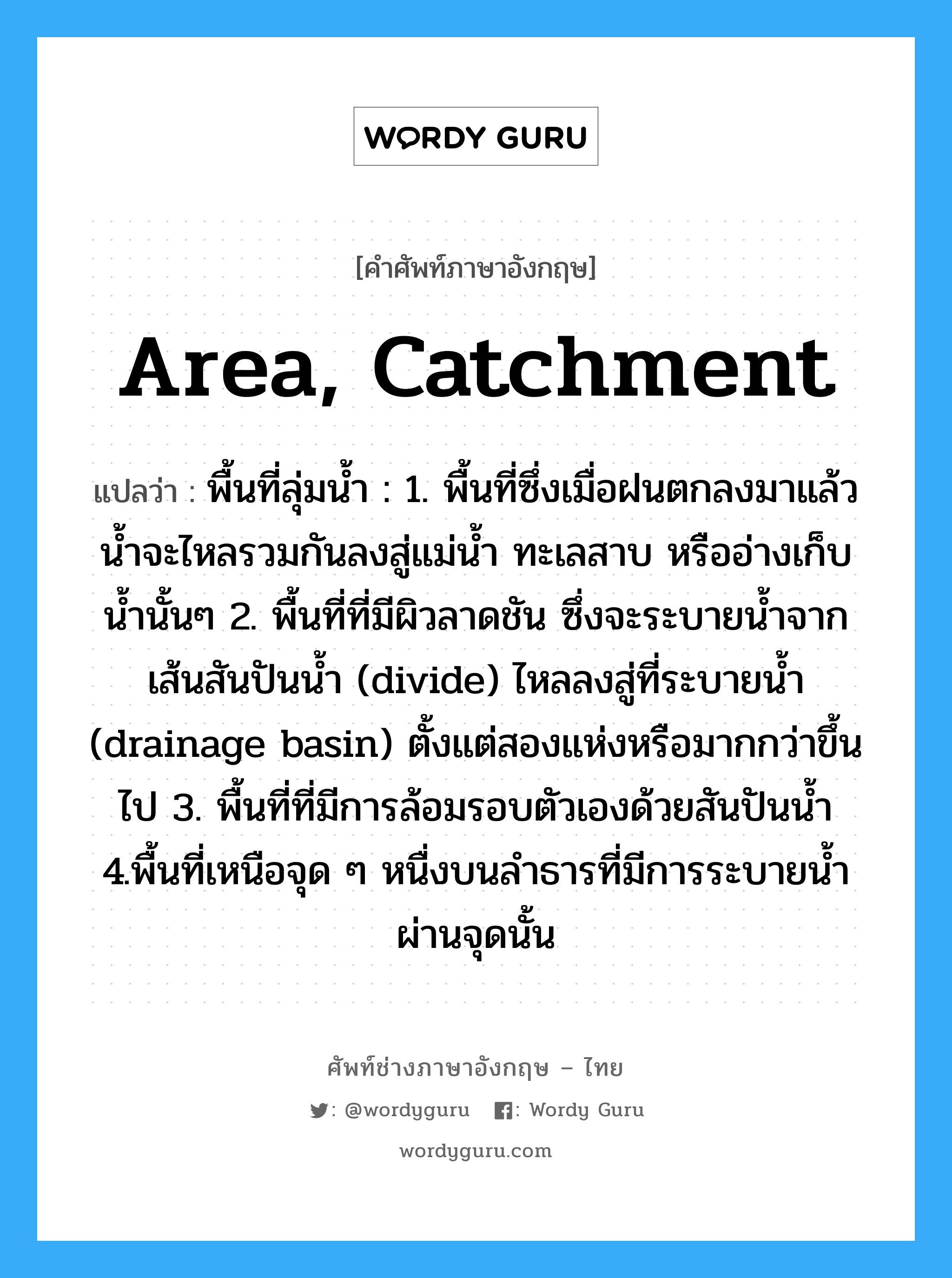 area, catchment แปลว่า?, คำศัพท์ช่างภาษาอังกฤษ - ไทย area, catchment คำศัพท์ภาษาอังกฤษ area, catchment แปลว่า พื้นที่ลุ่มน้ำ : 1. พื้นที่ซึ่งเมื่อฝนตกลงมาแล้ว น้ำจะไหลรวมกันลงสู่แม่น้ำ ทะเลสาบ หรืออ่างเก็บน้ำนั้นๆ 2. พื้นที่ที่มีผิวลาดชัน ซึ่งจะระบายน้ำจากเส้นสันปันน้ำ (divide) ไหลลงสู่ที่ระบายน้ำ (drainage basin) ตั้งแต่สองแห่งหรือมากกว่าขึ้นไป 3. พื้นที่ที่มีการล้อมรอบตัวเองด้วยสันปันน้ำ 4.พื้นที่เหนือจุด ๆ หนื่งบนลำธารที่มีการระบายน้ำผ่านจุดนั้น