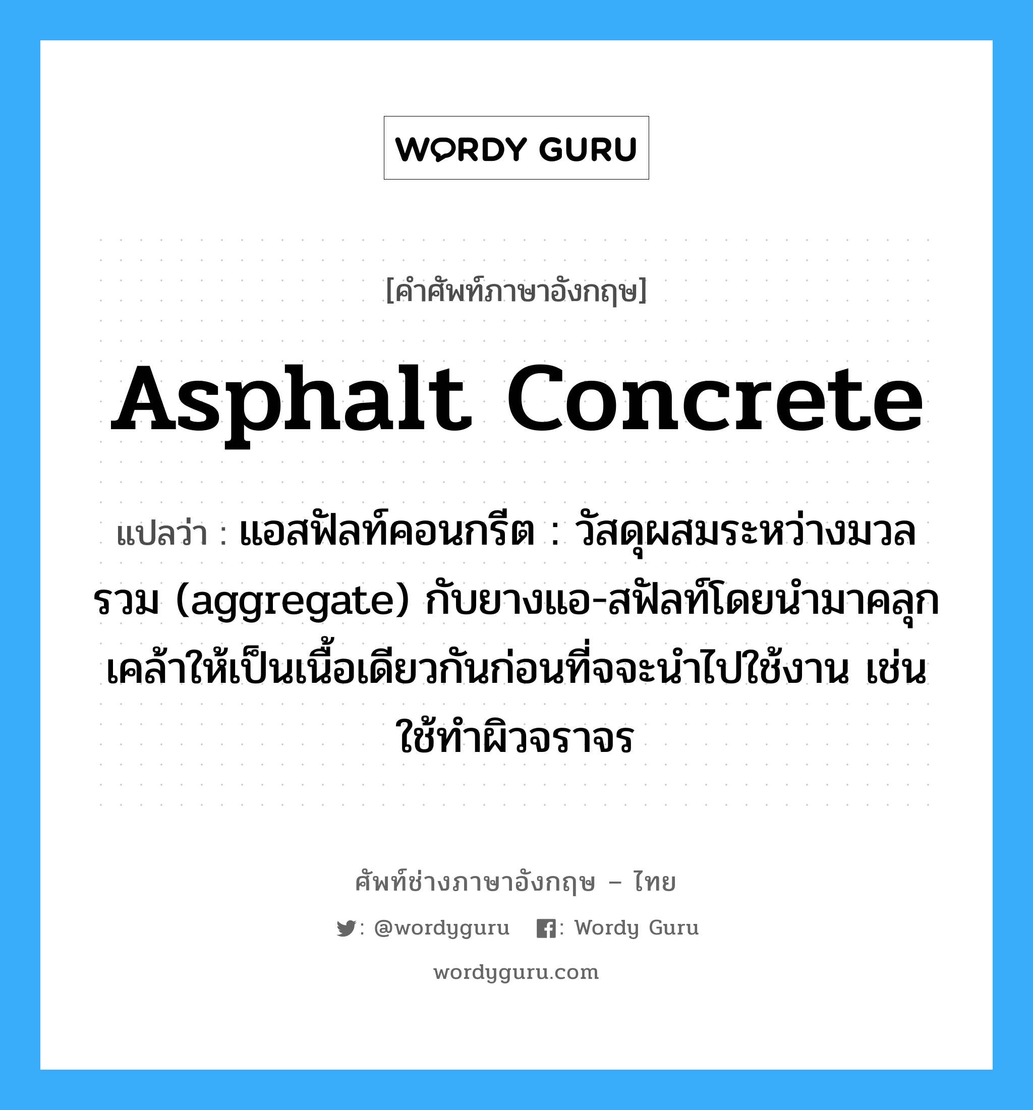 asphalt concrete แปลว่า?, คำศัพท์ช่างภาษาอังกฤษ - ไทย asphalt concrete คำศัพท์ภาษาอังกฤษ asphalt concrete แปลว่า แอสฟัลท์คอนกรีต : วัสดุผสมระหว่างมวลรวม (aggregate) กับยางแอ-สฟัลท์โดยนำมาคลุกเคล้าให้เป็นเนื้อเดียวกันก่อนที่จจะนำไปใช้งาน เช่น ใช้ทำผิวจราจร