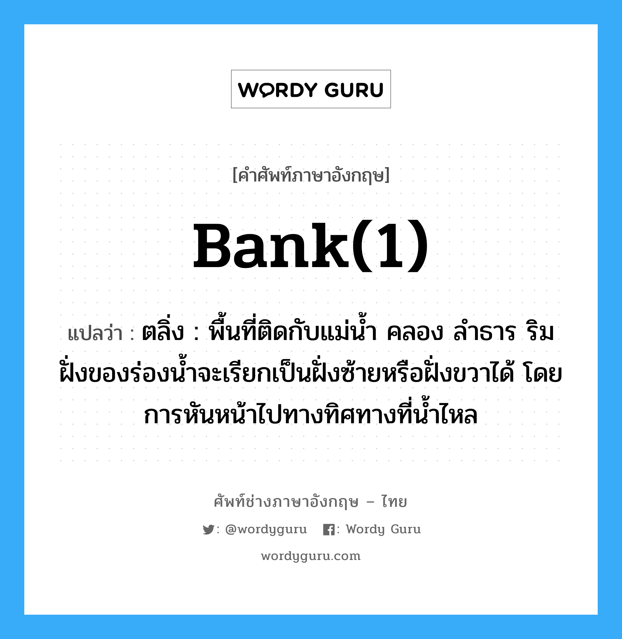 bank(1) แปลว่า?, คำศัพท์ช่างภาษาอังกฤษ - ไทย bank(1) คำศัพท์ภาษาอังกฤษ bank(1) แปลว่า ตลิ่ง : พื้นที่ติดกับแม่น้ำ คลอง ลำธาร ริมฝั่งของร่องน้ำจะเรียกเป็นฝั่งซ้ายหรือฝั่งขวาได้ โดยการหันหน้าไปทางทิศทางที่น้ำไหล