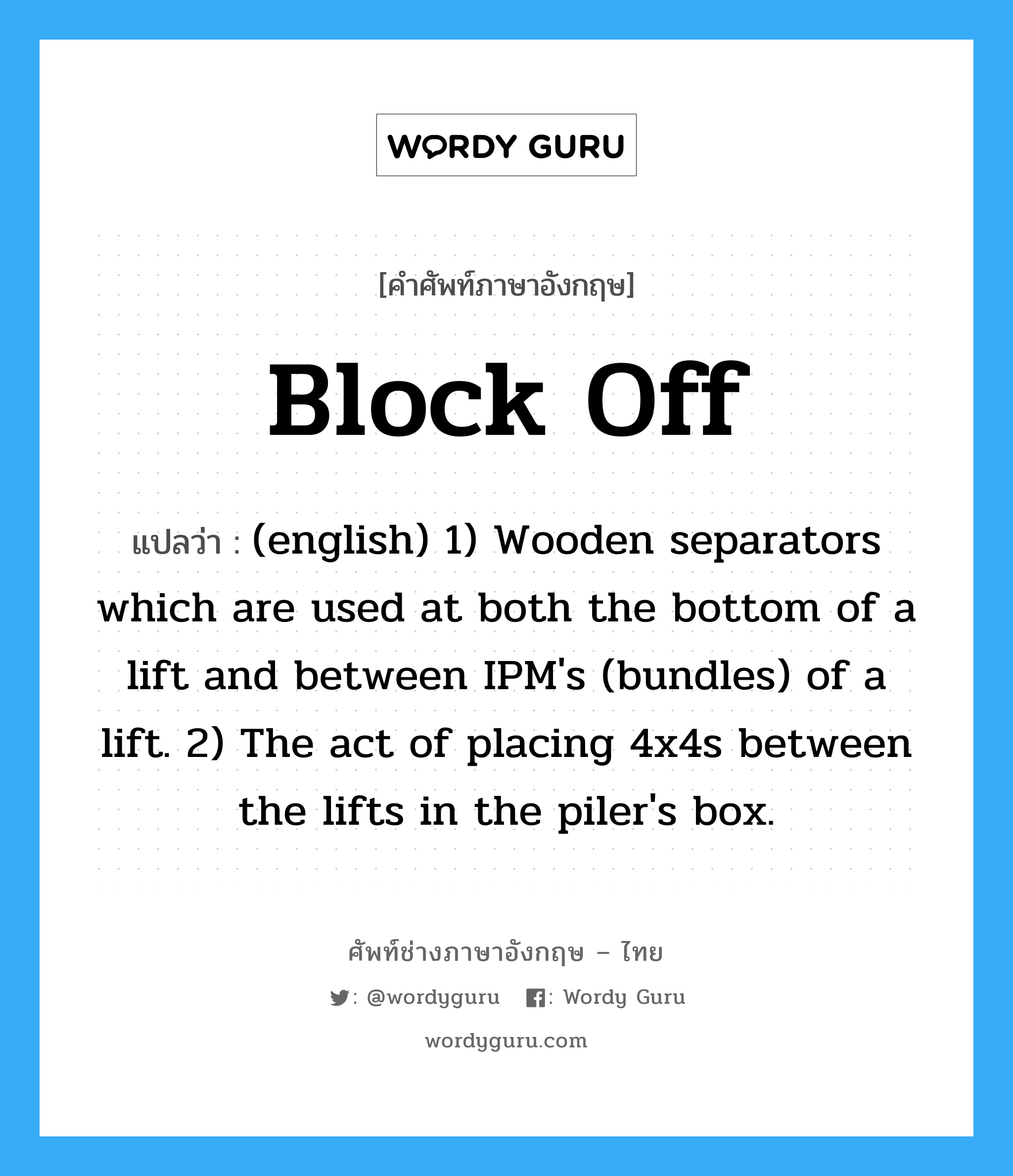 Block Off แปลว่า?, คำศัพท์ช่างภาษาอังกฤษ - ไทย Block Off คำศัพท์ภาษาอังกฤษ Block Off แปลว่า (english) 1) Wooden separators which are used at both the bottom of a lift and between IPM&#39;s (bundles) of a lift. 2) The act of placing 4x4s between the lifts in the piler&#39;s box.