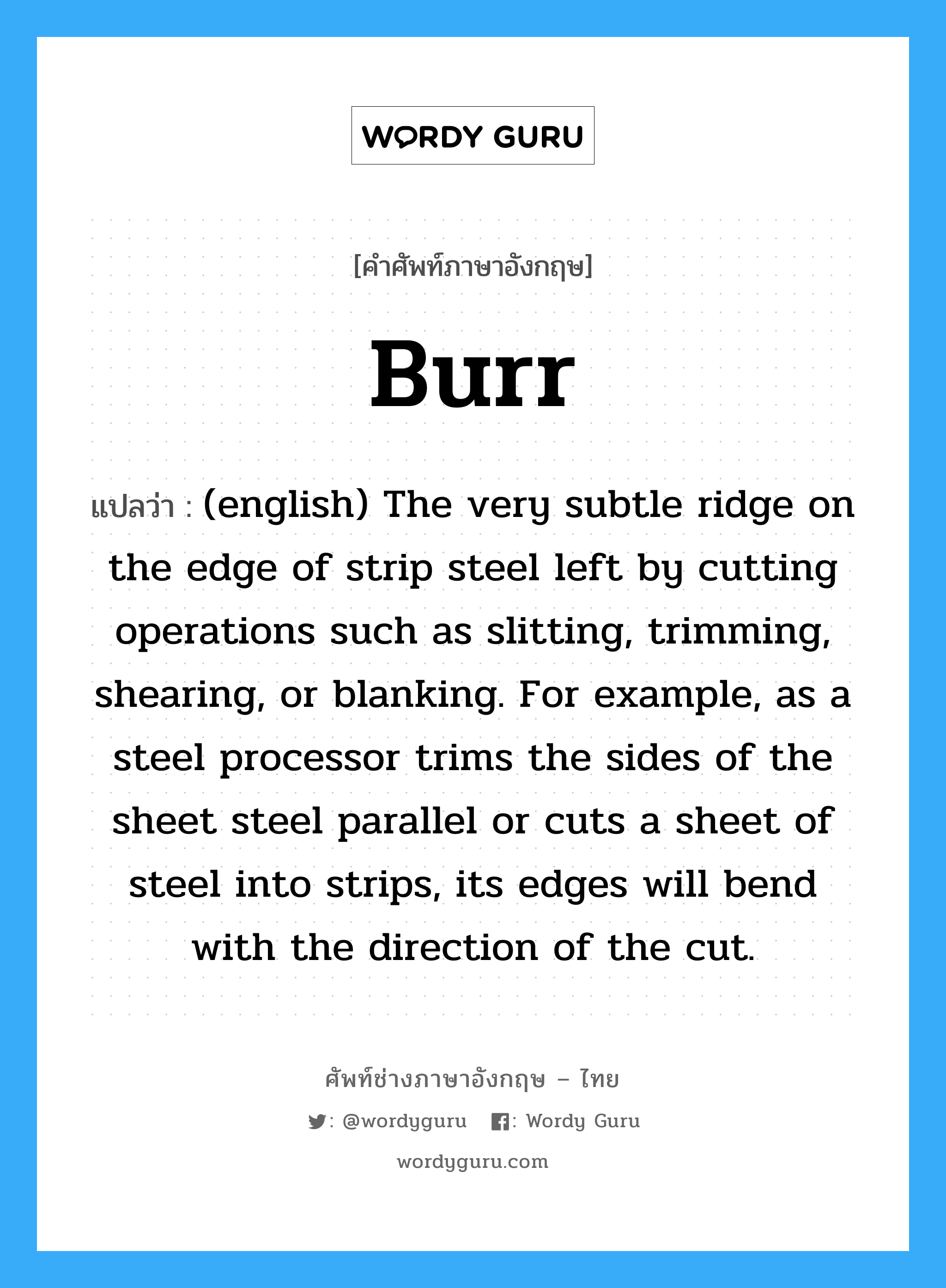 (english) The very subtle ridge on the edge of strip steel left by cutting operations such as slitting, trimming, shearing, or blanking. For example, as a steel processor trims the sides of the sheet steel parallel or cuts a sheet of steel into strips, its edges will bend with the direction of the cut. ภาษาอังกฤษ?, คำศัพท์ช่างภาษาอังกฤษ - ไทย (english) The very subtle ridge on the edge of strip steel left by cutting operations such as slitting, trimming, shearing, or blanking. For example, as a steel processor trims the sides of the sheet steel parallel or cuts a sheet of steel into strips, its edges will bend with the direction of the cut. คำศัพท์ภาษาอังกฤษ (english) The very subtle ridge on the edge of strip steel left by cutting operations such as slitting, trimming, shearing, or blanking. For example, as a steel processor trims the sides of the sheet steel parallel or cuts a sheet of steel into strips, its edges will bend with the direction of the cut. แปลว่า Burr