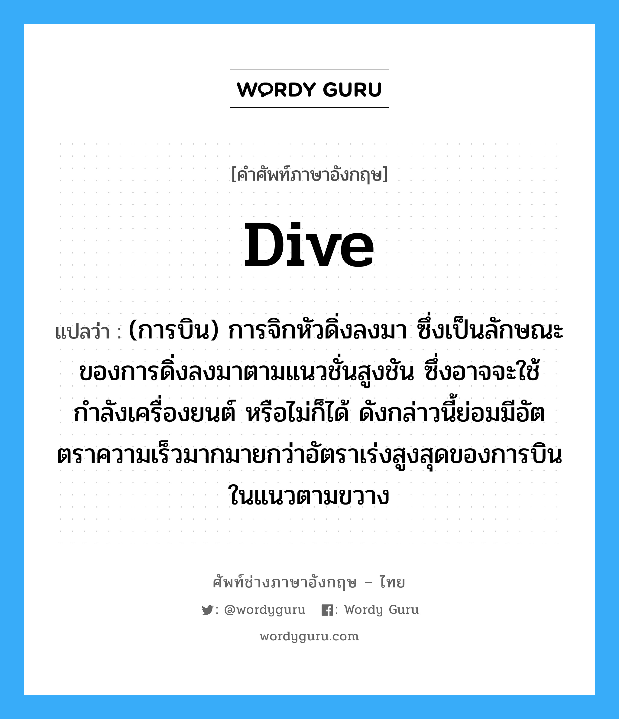 dive แปลว่า?, คำศัพท์ช่างภาษาอังกฤษ - ไทย dive คำศัพท์ภาษาอังกฤษ dive แปลว่า (การบิน) การจิกหัวดิ่งลงมา ซึ่งเป็นลักษณะของการดิ่งลงมาตามแนวชั่นสูงชัน ซึ่งอาจจะใช้กำลังเครื่องยนต์ หรือไม่ก็ได้ ดังกล่าวนี้ย่อมมีอัตตราความเร็วมากมายกว่าอัตราเร่งสูงสุดของการบินในแนวตามขวาง