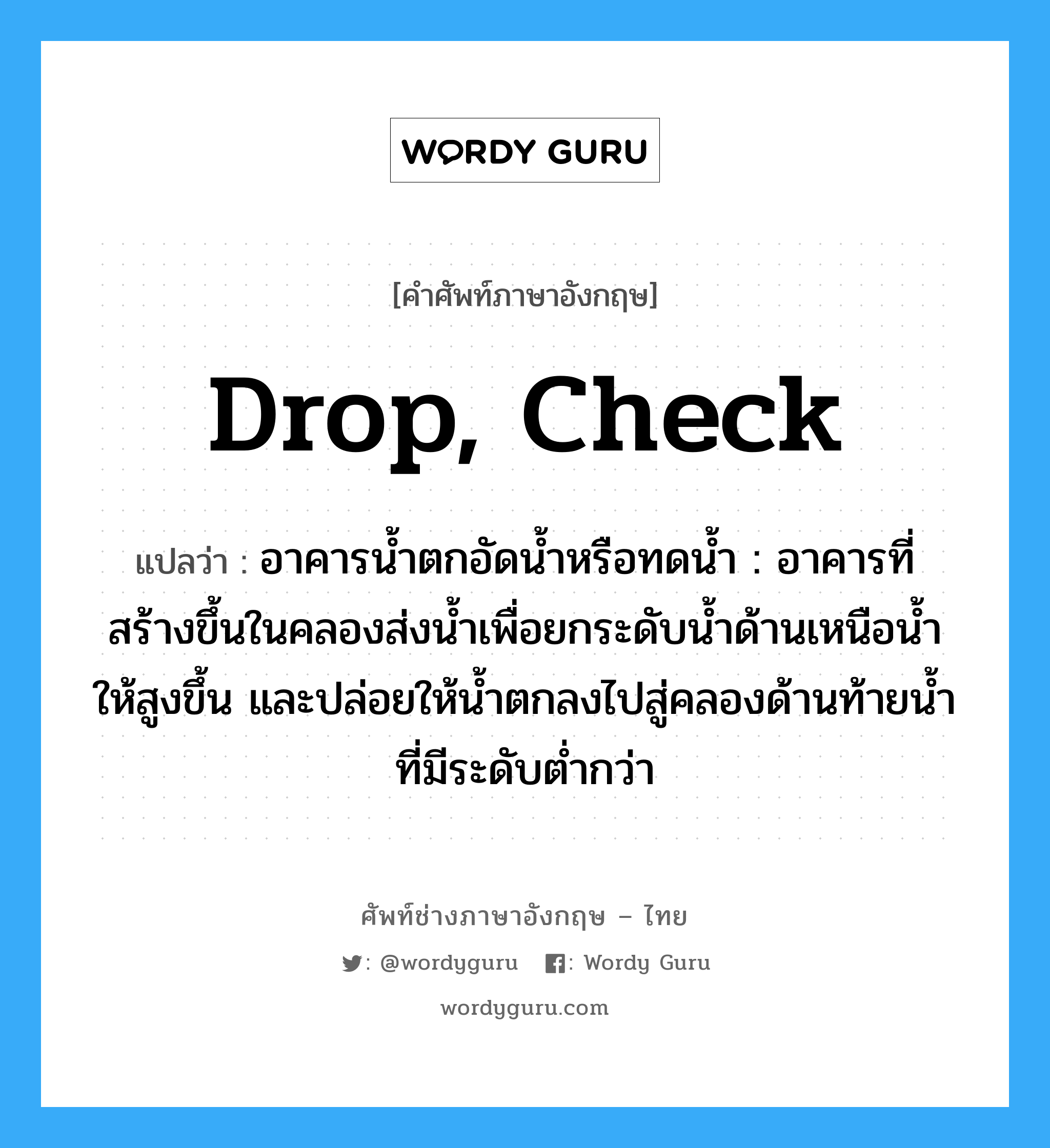 drop, check แปลว่า?, คำศัพท์ช่างภาษาอังกฤษ - ไทย drop, check คำศัพท์ภาษาอังกฤษ drop, check แปลว่า อาคารน้ำตกอัดน้ำหรือทดน้ำ : อาคารที่สร้างขึ้นในคลองส่งน้ำเพื่อยกระดับน้ำด้านเหนือน้ำให้สูงขึ้น และปล่อยให้น้ำตกลงไปสู่คลองด้านท้ายน้ำที่มีระดับต่ำกว่า