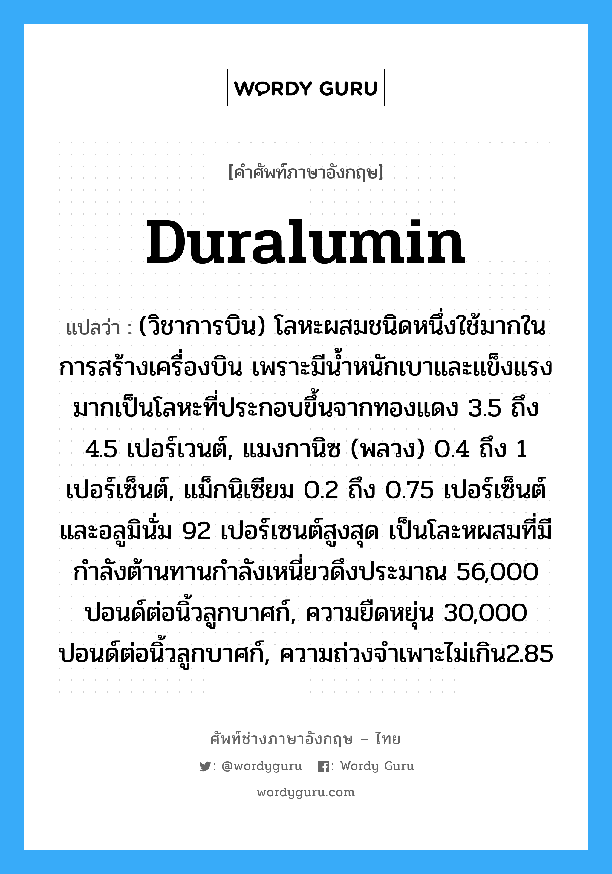 duralumin แปลว่า?, คำศัพท์ช่างภาษาอังกฤษ - ไทย duralumin คำศัพท์ภาษาอังกฤษ duralumin แปลว่า (วิชาการบิน) โลหะผสมชนิดหนึ่งใช้มากในการสร้างเครื่องบิน เพราะมีน้ำหนักเบาและแข็งแรงมากเป็นโลหะที่ประกอบขึ้นจากทองแดง 3.5 ถึง 4.5 เปอร์เวนต์, แมงกานิซ (พลวง) 0.4 ถึง 1 เปอร์เซ็นต์, แม็กนิเซียม 0.2 ถึง 0.75 เปอร์เซ็นต์ และอลูมินั่ม 92 เปอร์เซนต์สูงสุด เป็นโละหผสมที่มีกำลังต้านทานกำลังเหนี่ยวดึงประมาณ 56,000 ปอนด์ต่อนิ้วลูกบาศก์, ความยืดหยุ่น 30,000 ปอนด์ต่อนิ้วลูกบาศก์, ความถ่วงจำเพาะไม่เกิน2.85