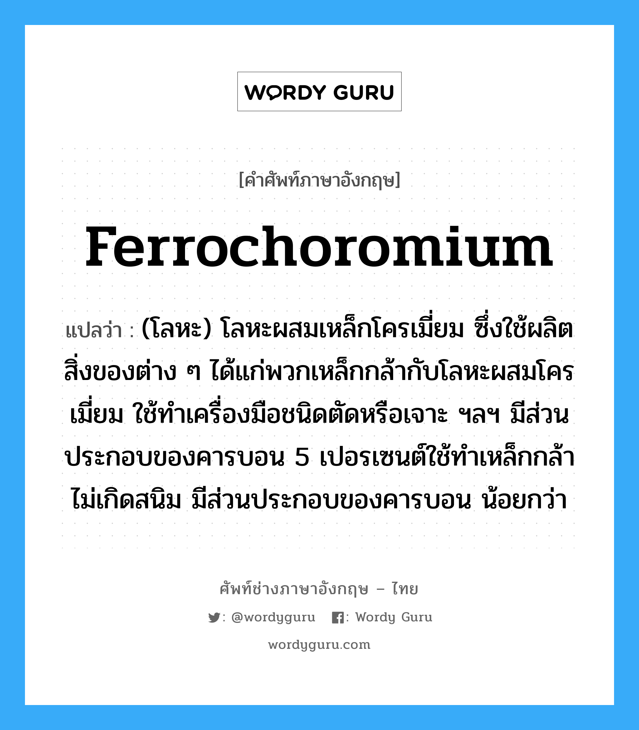 (โลหะ) โลหะผสมเหล็กโครเมี่ยม ซึ่งใช้ผลิตสิ่งของต่าง ๆ ได้แก่พวกเหล็กกล้ากับโลหะผสมโครเมี่ยม ใช้ทำเครื่องมือชนิดตัดหรือเจาะ ฯลฯ มีส่วนประกอบของคารบอน 5 เปอรเซนต์ใช้ทำเหล็กกล้าไม่เกิดสนิม มีส่วนประกอบของคารบอน น้อยกว่า ภาษาอังกฤษ?, คำศัพท์ช่างภาษาอังกฤษ - ไทย (โลหะ) โลหะผสมเหล็กโครเมี่ยม ซึ่งใช้ผลิตสิ่งของต่าง ๆ ได้แก่พวกเหล็กกล้ากับโลหะผสมโครเมี่ยม ใช้ทำเครื่องมือชนิดตัดหรือเจาะ ฯลฯ มีส่วนประกอบของคารบอน 5 เปอรเซนต์ใช้ทำเหล็กกล้าไม่เกิดสนิม มีส่วนประกอบของคารบอน น้อยกว่า คำศัพท์ภาษาอังกฤษ (โลหะ) โลหะผสมเหล็กโครเมี่ยม ซึ่งใช้ผลิตสิ่งของต่าง ๆ ได้แก่พวกเหล็กกล้ากับโลหะผสมโครเมี่ยม ใช้ทำเครื่องมือชนิดตัดหรือเจาะ ฯลฯ มีส่วนประกอบของคารบอน 5 เปอรเซนต์ใช้ทำเหล็กกล้าไม่เกิดสนิม มีส่วนประกอบของคารบอน น้อยกว่า แปลว่า ferrochoromium