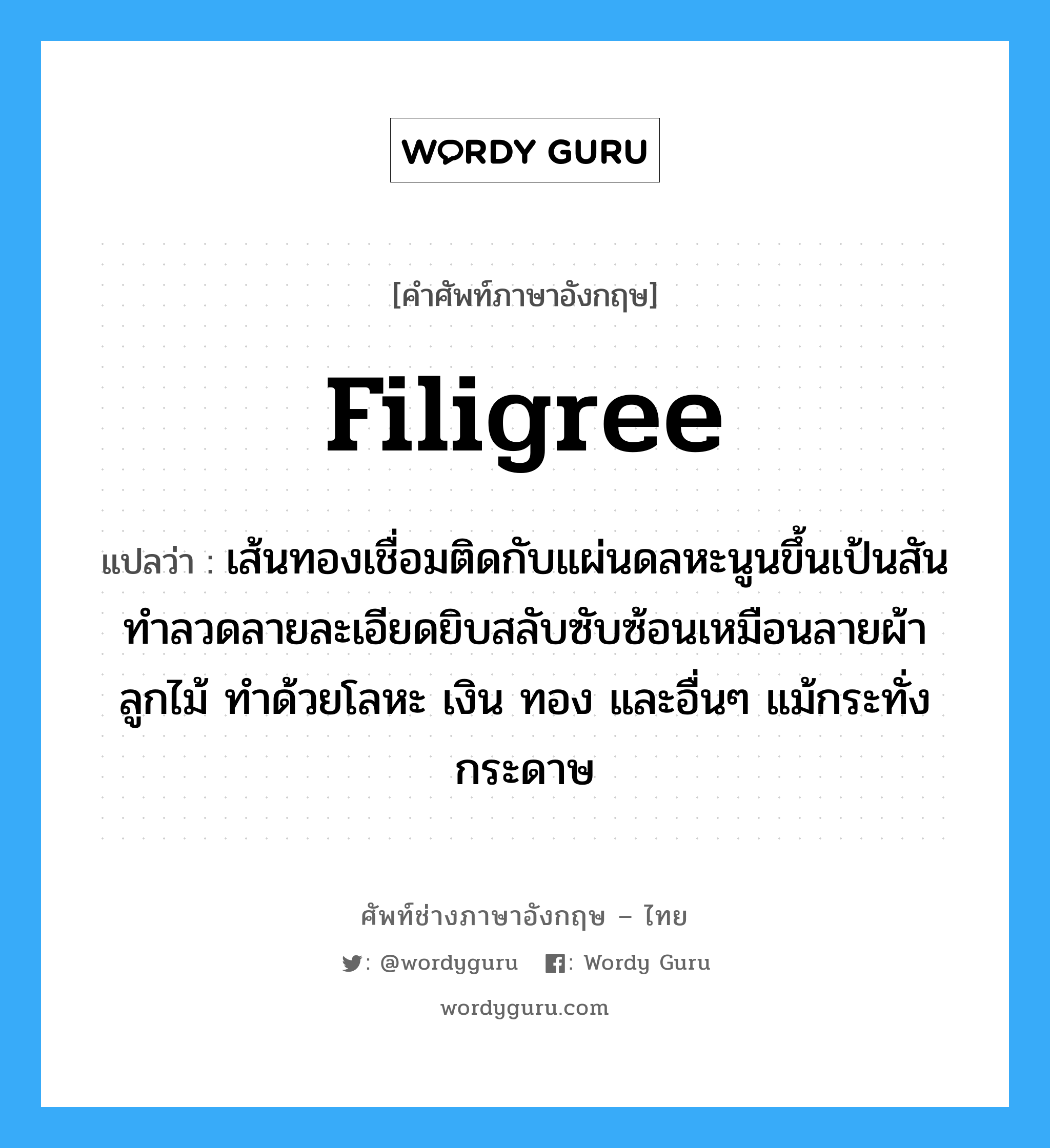 filigree แปลว่า?, คำศัพท์ช่างภาษาอังกฤษ - ไทย filigree คำศัพท์ภาษาอังกฤษ filigree แปลว่า เส้นทองเชื่อมติดกับแผ่นดลหะนูนขึ้นเป้นสัน ทำลวดลายละเอียดยิบสลับซับซ้อนเหมือนลายผ้าลูกไม้ ทำด้วยโลหะ เงิน ทอง และอื่นๆ แม้กระทั่งกระดาษ