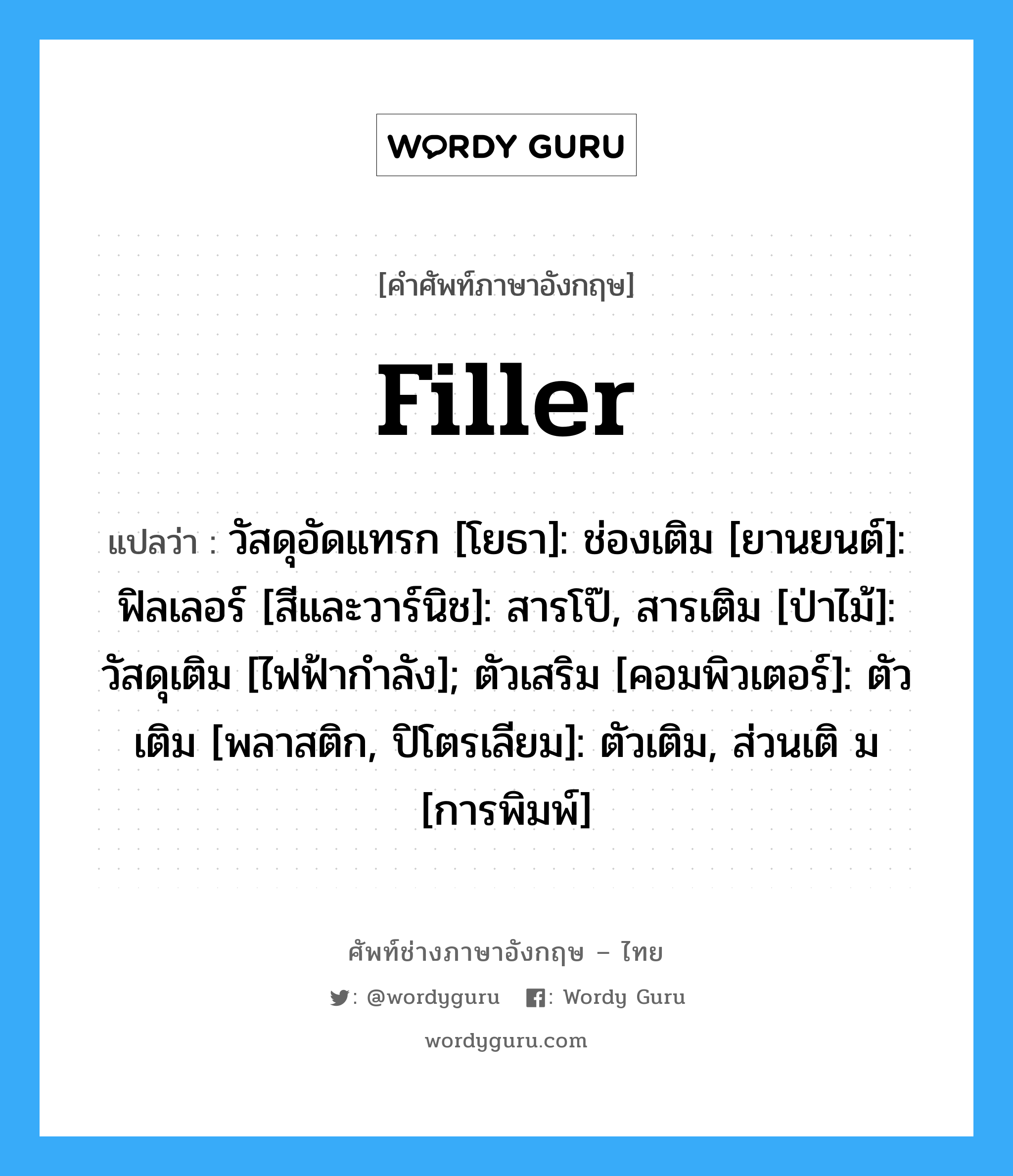 filler แปลว่า?, คำศัพท์ช่างภาษาอังกฤษ - ไทย filler คำศัพท์ภาษาอังกฤษ filler แปลว่า วัสดุอัดแทรก [โยธา]: ช่องเติม [ยานยนต์]: ฟิลเลอร์ [สีและวาร์นิช]: สารโป๊, สารเติม [ป่าไม้]: วัสดุเติม [ไฟฟ้ากำลัง]; ตัวเสริม [คอมพิวเตอร์]: ตัวเติม [พลาสติก, ปิโตรเลียม]: ตัวเติม, ส่วนเติ ม [การพิมพ์]