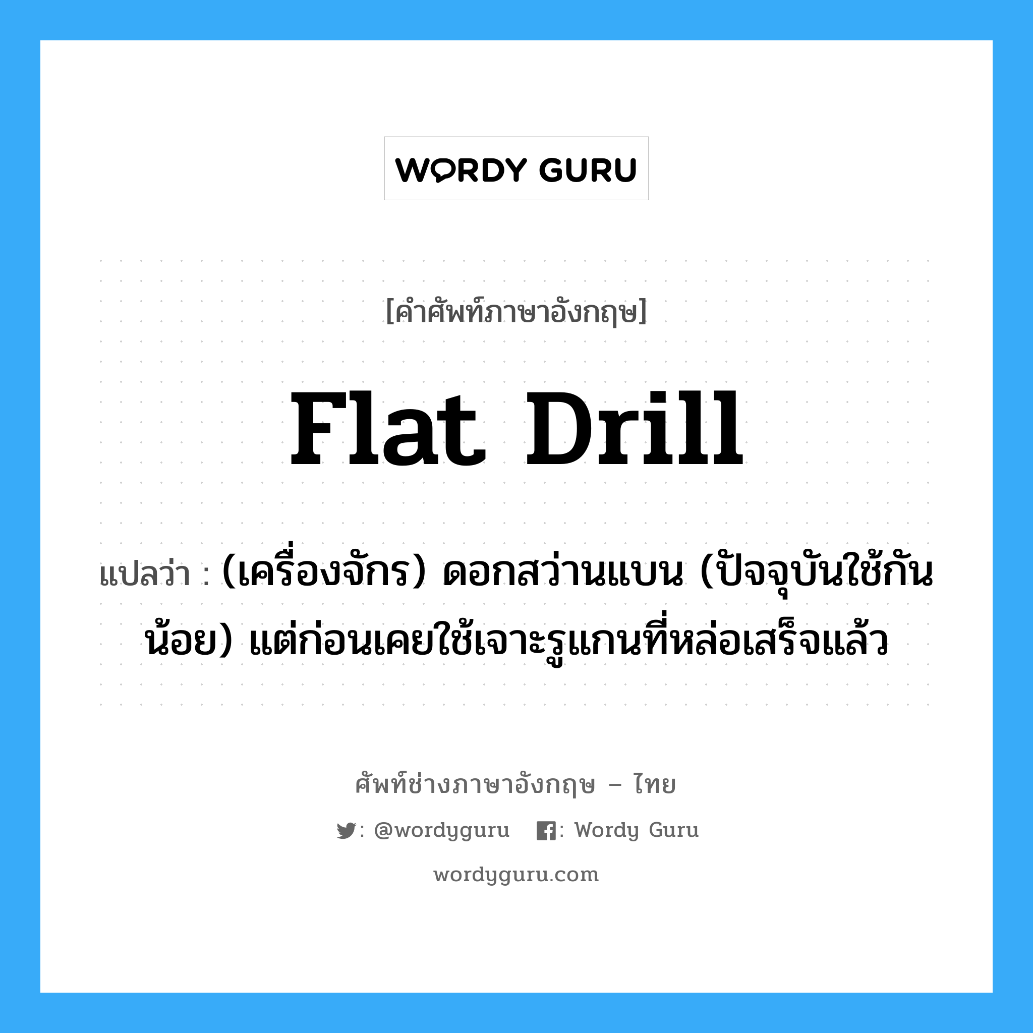 flat drill แปลว่า?, คำศัพท์ช่างภาษาอังกฤษ - ไทย flat drill คำศัพท์ภาษาอังกฤษ flat drill แปลว่า (เครื่องจักร) ดอกสว่านแบน (ปัจจุบันใช้กันน้อย) แต่ก่อนเคยใช้เจาะรูแกนที่หล่อเสร็จแล้ว