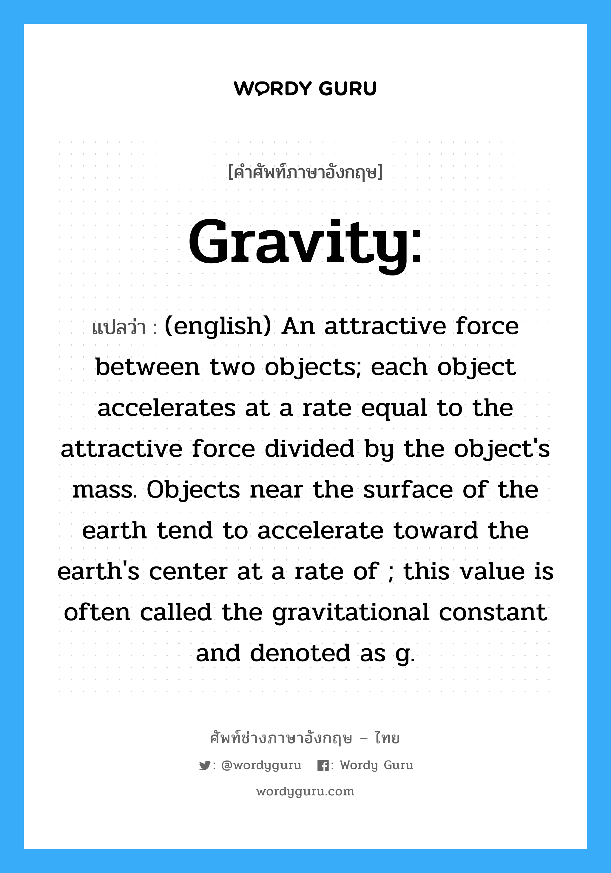 gravity แปลว่า?, คำศัพท์ช่างภาษาอังกฤษ - ไทย Gravity: คำศัพท์ภาษาอังกฤษ Gravity: แปลว่า (english) An attractive force between two objects; each object accelerates at a rate equal to the attractive force divided by the object&#39;s mass. Objects near the surface of the earth tend to accelerate toward the earth&#39;s center at a rate of ; this value is often called the gravitational constant and denoted as g.