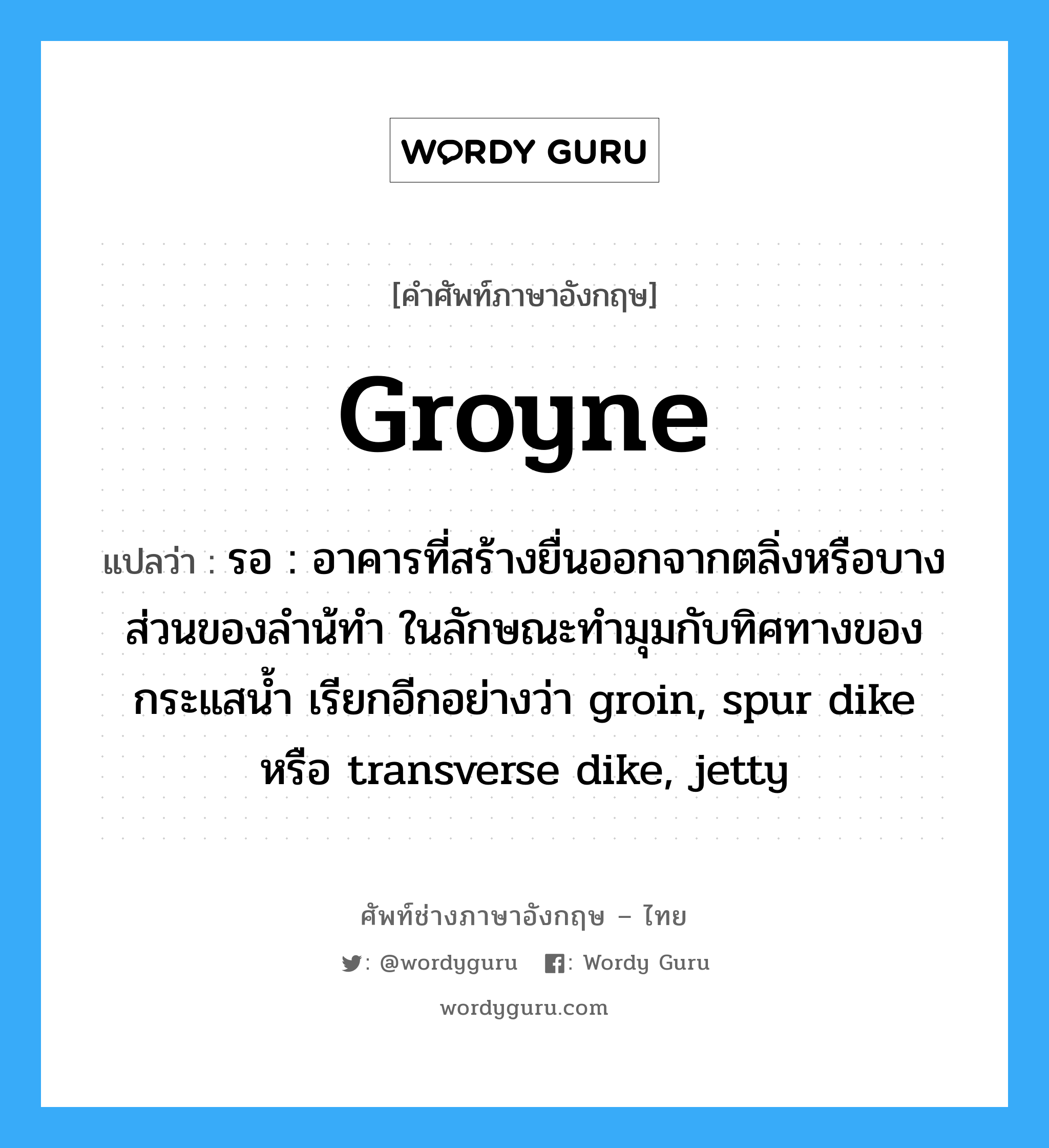 groyne แปลว่า?, คำศัพท์ช่างภาษาอังกฤษ - ไทย groyne คำศัพท์ภาษาอังกฤษ groyne แปลว่า รอ : อาคารที่สร้างยื่นออกจากตลิ่งหรือบางส่วนของลำน้ทำ ในลักษณะทำมุมกับทิศทางของ กระแสน้ำ เรียกอีกอย่างว่า groin, spur dike หรือ transverse dike, jetty