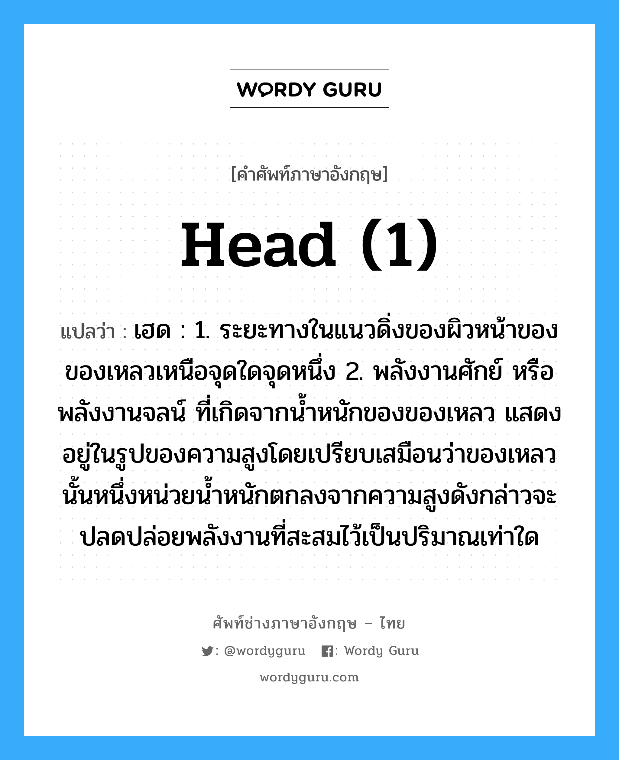 head (1) แปลว่า?, คำศัพท์ช่างภาษาอังกฤษ - ไทย head (1) คำศัพท์ภาษาอังกฤษ head (1) แปลว่า เฮด : 1. ระยะทางในแนวดิ่งของผิวหน้าของของเหลวเหนือจุดใดจุดหนึ่ง 2. พลังงานศักย์ หรือพลังงานจลน์ ที่เกิดจากน้ำหนักของของเหลว แสดงอยู่ในรูปของความสูงโดยเปรียบเสมือนว่าของเหลวนั้นหนึ่งหน่วยน้ำหนักตกลงจากความสูงดังกล่าวจะปลดปล่อยพลังงานที่สะสมไว้เป็นปริมาณเท่าใด