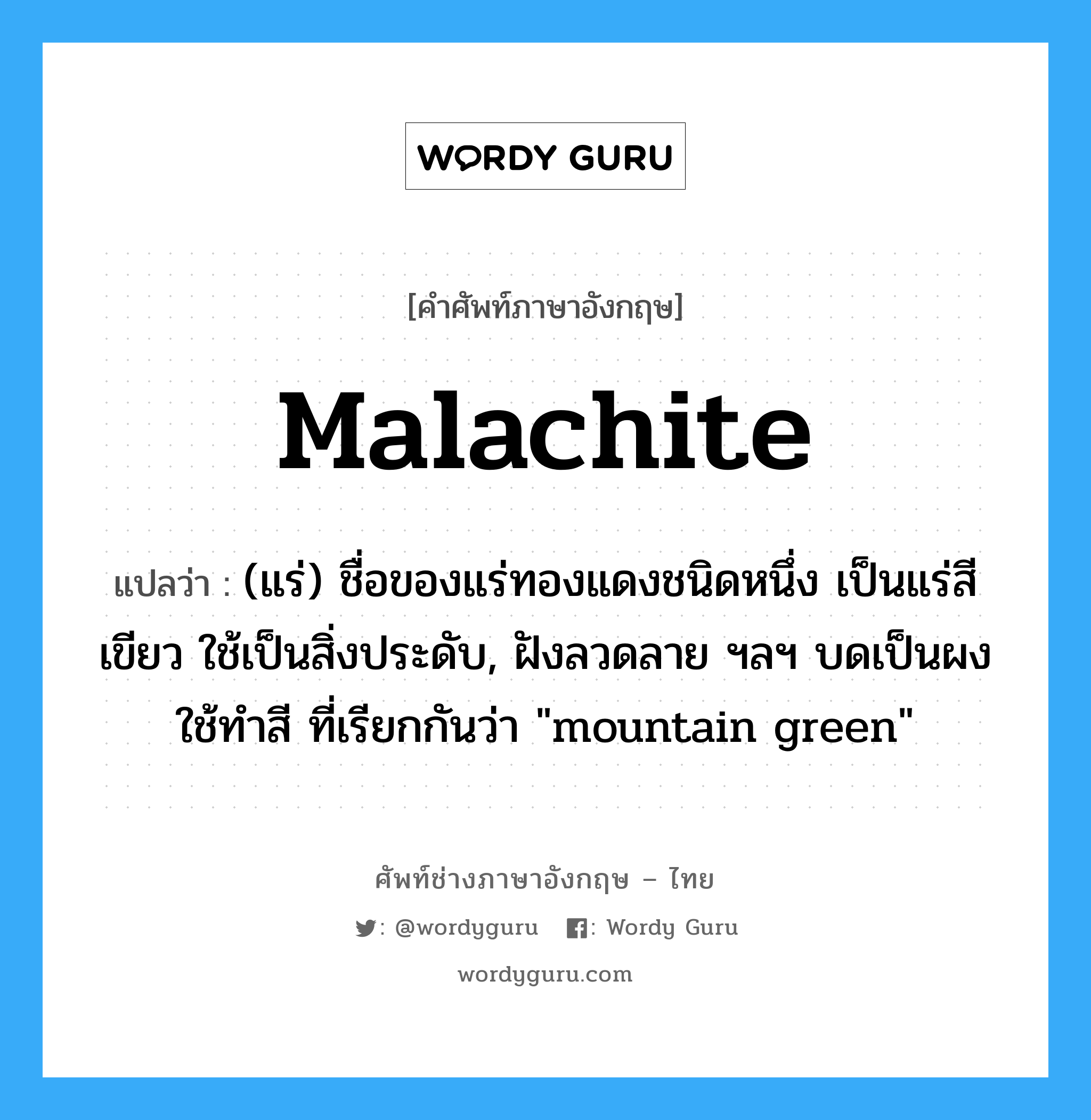 malachite แปลว่า?, คำศัพท์ช่างภาษาอังกฤษ - ไทย malachite คำศัพท์ภาษาอังกฤษ malachite แปลว่า (แร่) ชื่อของแร่ทองแดงชนิดหนึ่ง เป็นแร่สีเขียว ใช้เป็นสิ่งประดับ, ฝังลวดลาย ฯลฯ บดเป็นผงใช้ทำสี ที่เรียกกันว่า &#34;mountain green&#34;