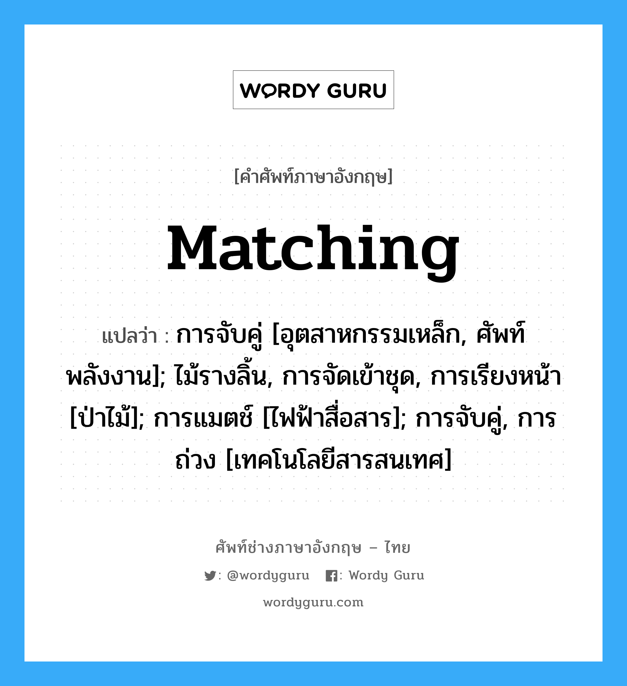 matching แปลว่า?, คำศัพท์ช่างภาษาอังกฤษ - ไทย matching คำศัพท์ภาษาอังกฤษ matching แปลว่า การจับคู่ [อุตสาหกรรมเหล็ก, ศัพท์พลังงาน]; ไม้รางลิ้น, การจัดเข้าชุด, การเรียงหน้า [ป่าไม้]; การแมตช์ [ไฟฟ้าสื่อสาร]; การจับคู่, การถ่วง [เทคโนโลยีสารสนเทศ]