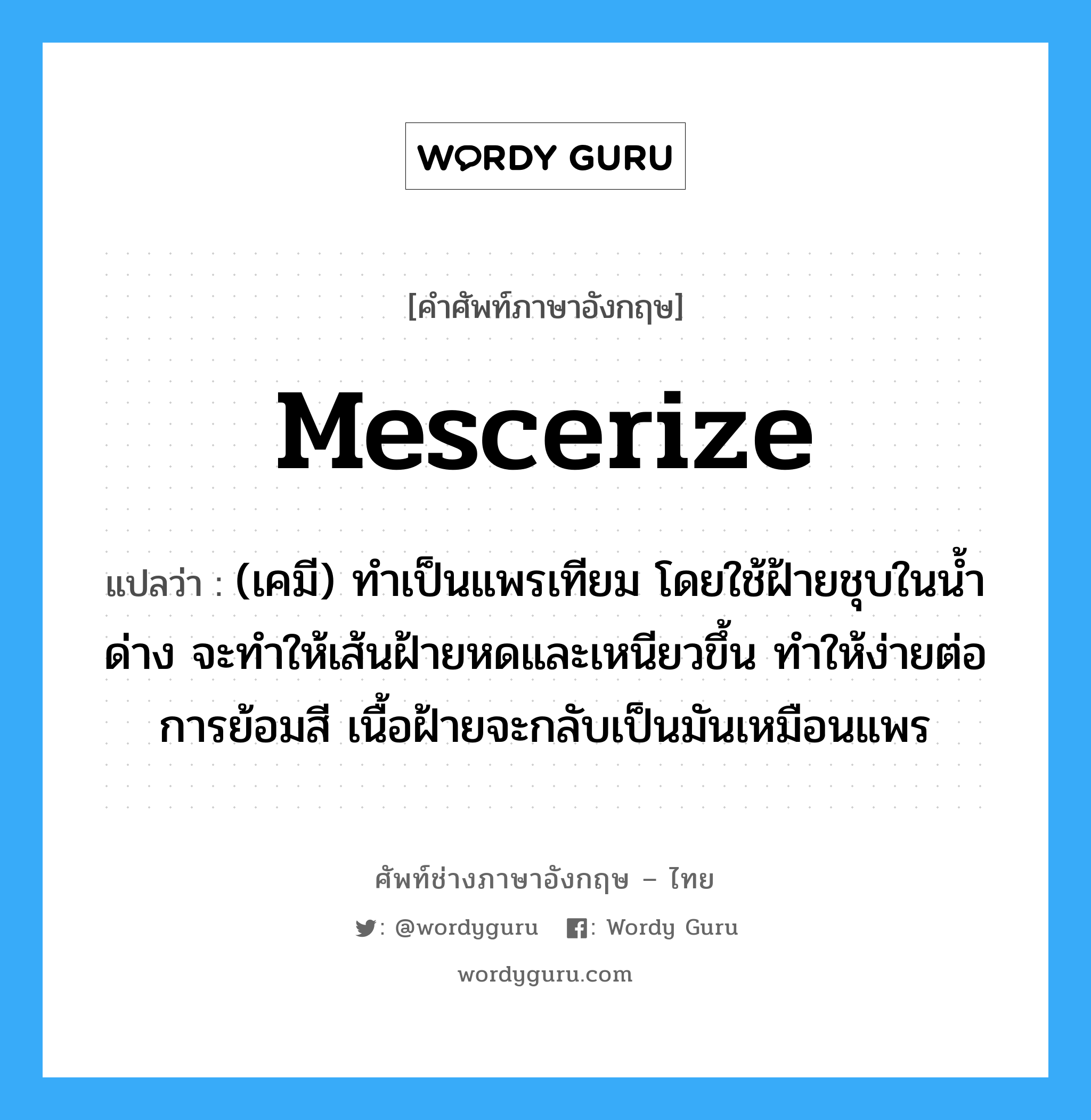 mescerize แปลว่า?, คำศัพท์ช่างภาษาอังกฤษ - ไทย mescerize คำศัพท์ภาษาอังกฤษ mescerize แปลว่า (เคมี) ทำเป็นแพรเทียม โดยใช้ฝ้ายชุบในน้ำด่าง จะทำให้เส้นฝ้ายหดและเหนียวขึ้น ทำให้ง่ายต่อการย้อมสี เนื้อฝ้ายจะกลับเป็นมันเหมือนแพร