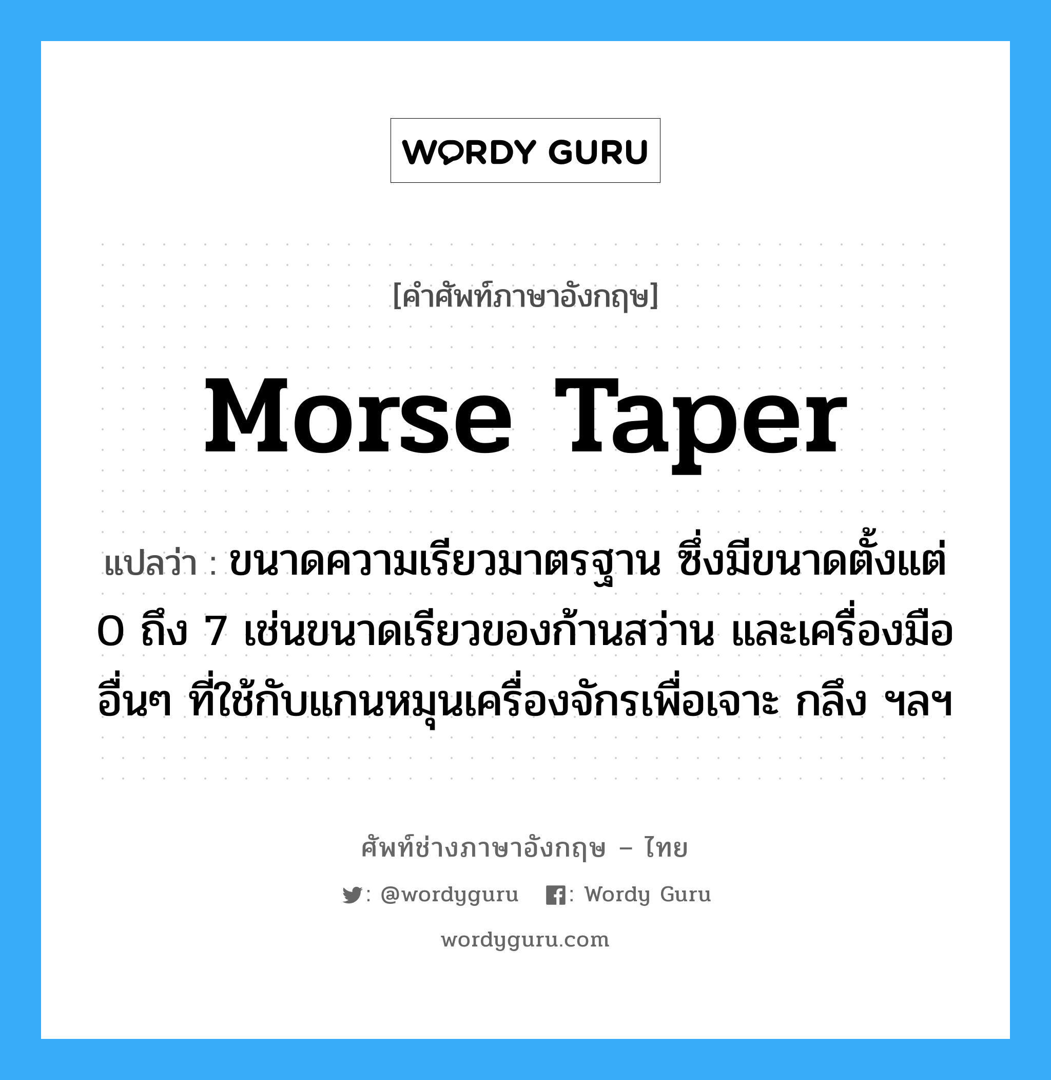 morse taper แปลว่า?, คำศัพท์ช่างภาษาอังกฤษ - ไทย morse taper คำศัพท์ภาษาอังกฤษ morse taper แปลว่า ขนาดความเรียวมาตรฐาน ซึ่งมีขนาดตั้งแต่ 0 ถึง 7 เช่นขนาดเรียวของก้านสว่าน และเครื่องมืออื่นๆ ที่ใช้กับแกนหมุนเครื่องจักรเพื่อเจาะ กลึง ฯลฯ