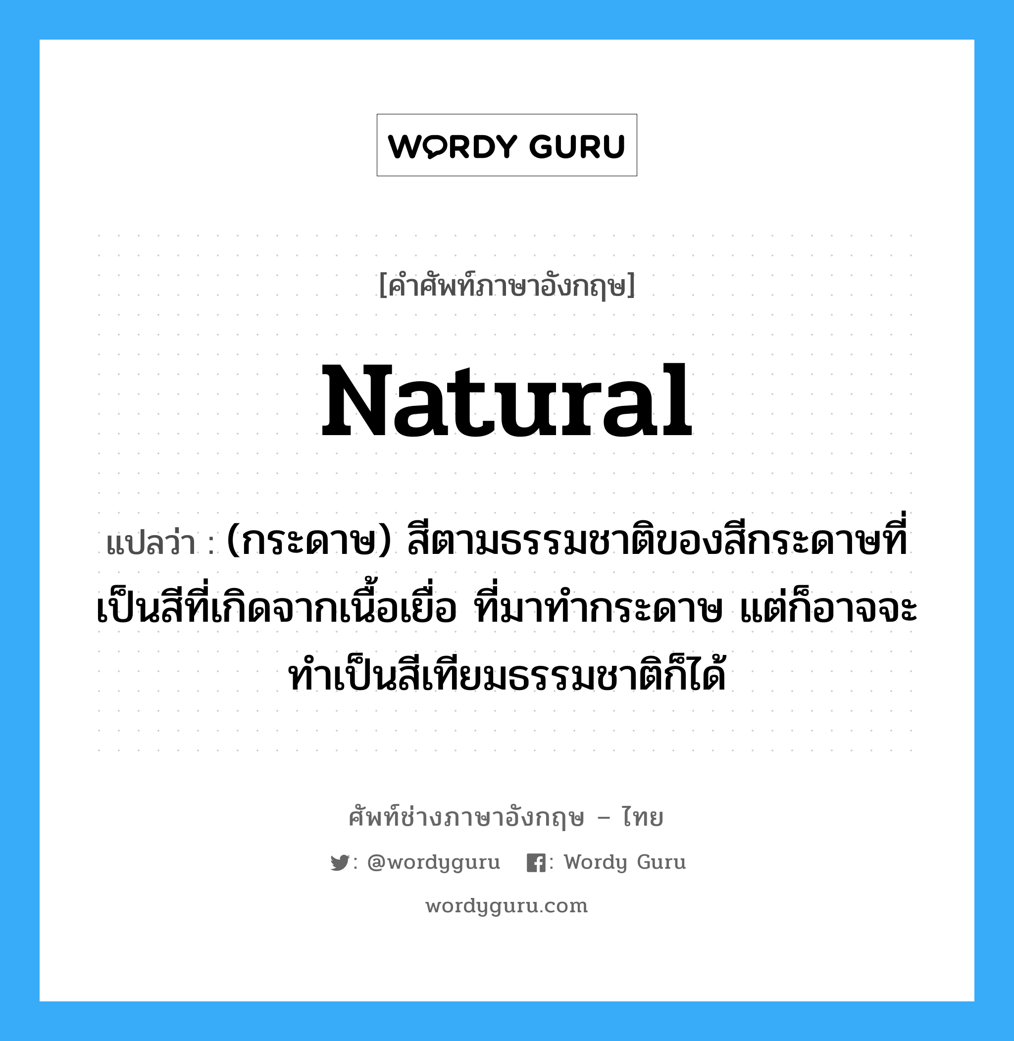 natural แปลว่า?, คำศัพท์ช่างภาษาอังกฤษ - ไทย natural คำศัพท์ภาษาอังกฤษ natural แปลว่า (กระดาษ) สีตามธรรมชาติของสีกระดาษที่เป็นสีที่เกิดจากเนื้อเยื่อ ที่มาทำกระดาษ แต่ก็อาจจะทำเป็นสีเทียมธรรมชาติก็ได้