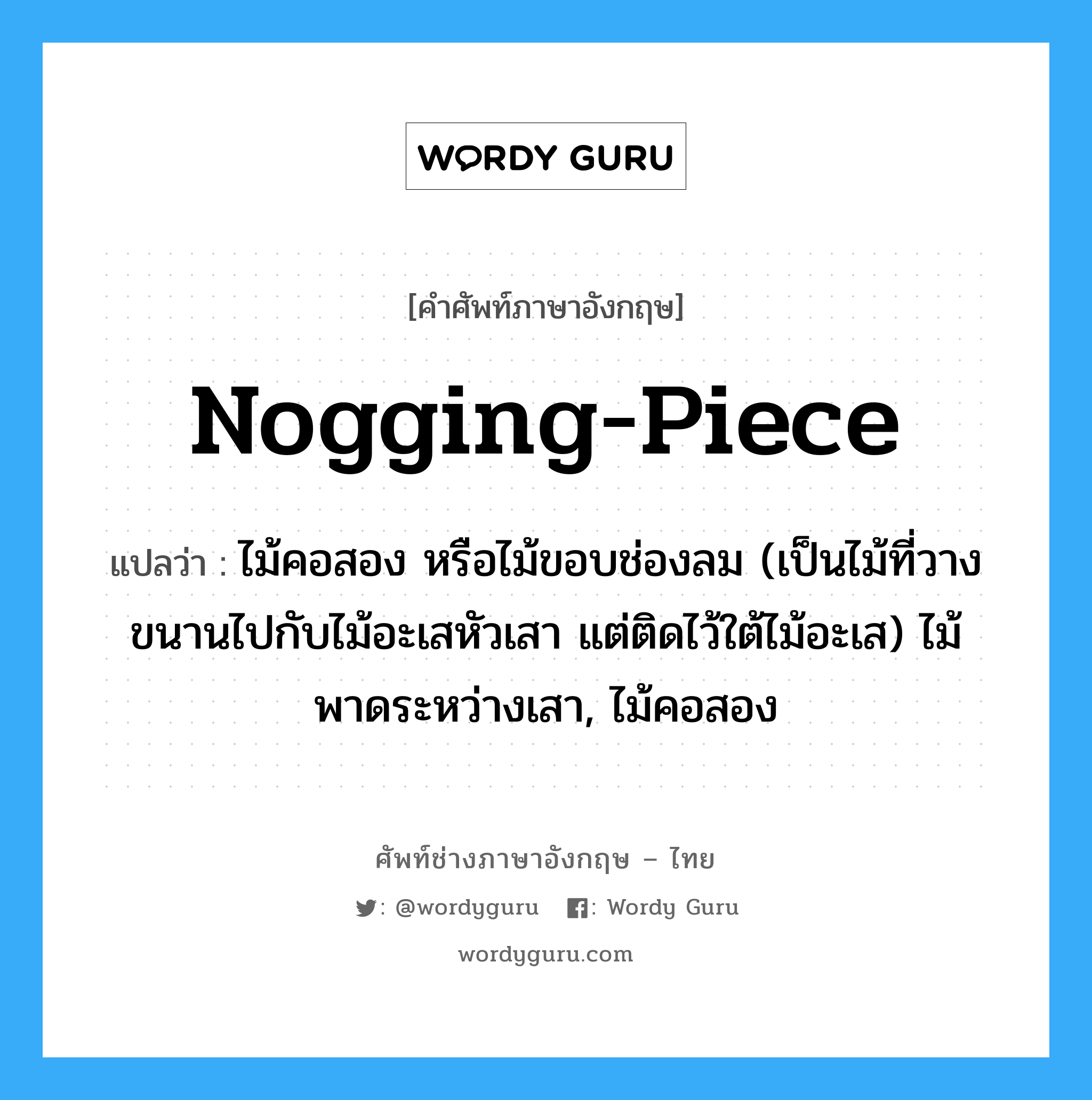 nogging-piece แปลว่า?, คำศัพท์ช่างภาษาอังกฤษ - ไทย nogging-piece คำศัพท์ภาษาอังกฤษ nogging-piece แปลว่า ไม้คอสอง หรือไม้ขอบช่องลม (เป็นไม้ที่วางขนานไปกับไม้อะเสหัวเสา แต่ติดไว้ใต้ไม้อะเส) ไม้พาดระหว่างเสา, ไม้คอสอง