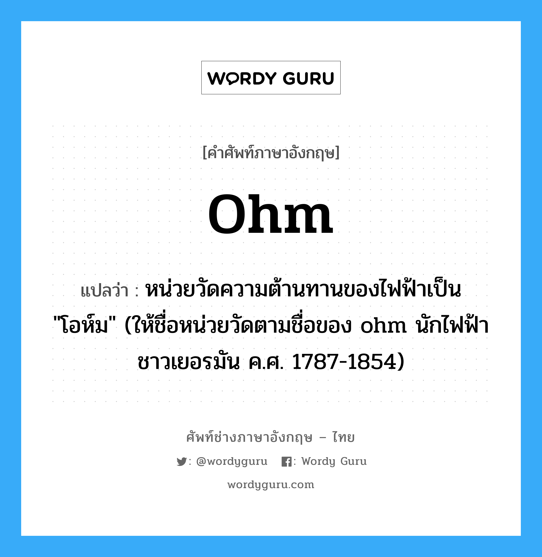 ohm แปลว่า?, คำศัพท์ช่างภาษาอังกฤษ - ไทย ohm คำศัพท์ภาษาอังกฤษ ohm แปลว่า หน่วยวัดความต้านทานของไฟฟ้าเป็น &#34;โอห์ม&#34; (ให้ชื่อหน่วยวัดตามชื่อของ ohm นักไฟฟ้าชาวเยอรมัน ค.ศ. 1787-1854)