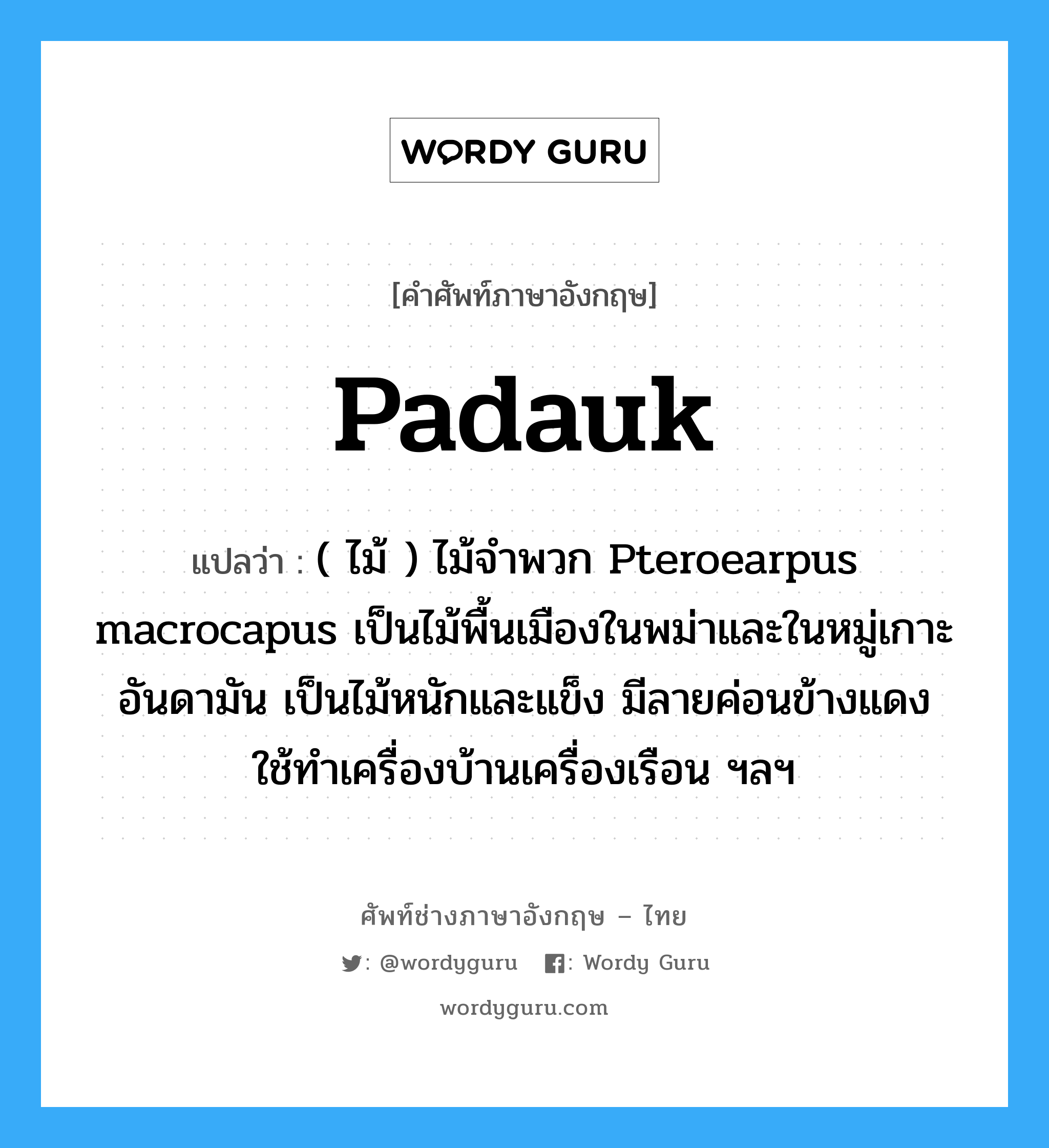 padauk แปลว่า?, คำศัพท์ช่างภาษาอังกฤษ - ไทย padauk คำศัพท์ภาษาอังกฤษ padauk แปลว่า ( ไม้ ) ไม้จำพวก Pteroearpus macrocapus เป็นไม้พื้นเมืองในพม่าและในหมู่เกาะอันดามัน เป็นไม้หนักและแข็ง มีลายค่อนข้างแดง ใช้ทำเครื่องบ้านเครื่องเรือน ฯลฯ