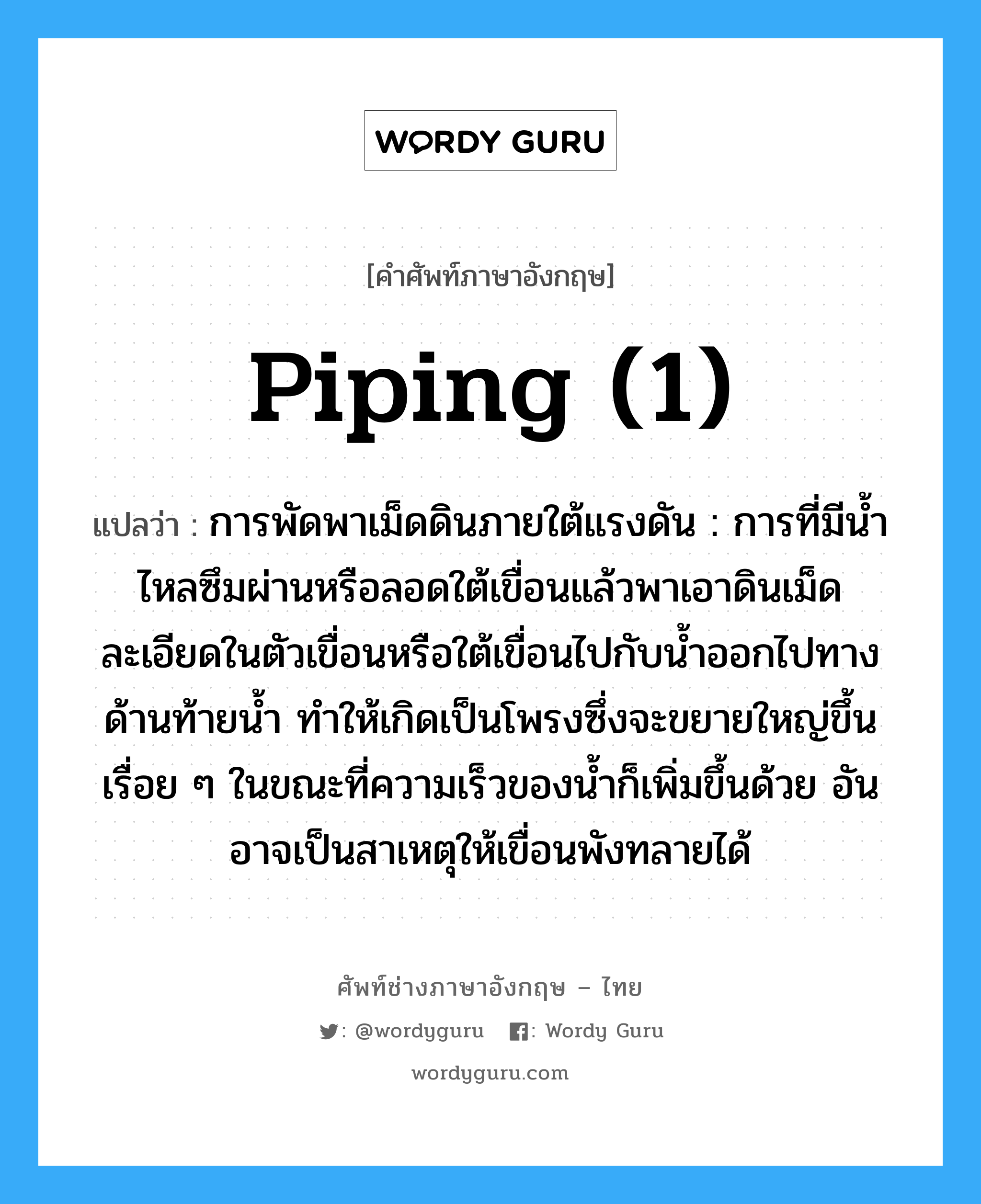 piping (1) แปลว่า?, คำศัพท์ช่างภาษาอังกฤษ - ไทย piping (1) คำศัพท์ภาษาอังกฤษ piping (1) แปลว่า การพัดพาเม็ดดินภายใต้แรงดัน : การที่มีน้ำไหลซึมผ่านหรือลอดใต้เขื่อนแล้วพาเอาดินเม็ดละเอียดในตัวเขื่อนหรือใต้เขื่อนไปกับน้ำออกไปทางด้านท้ายน้ำ ทำให้เกิดเป็นโพรงซึ่งจะขยายใหญ่ขึ้นเรื่อย ๆ ในขณะที่ความเร็วของน้ำก็เพิ่มขึ้นด้วย อันอาจเป็นสาเหตุให้เขื่อนพังทลายได้