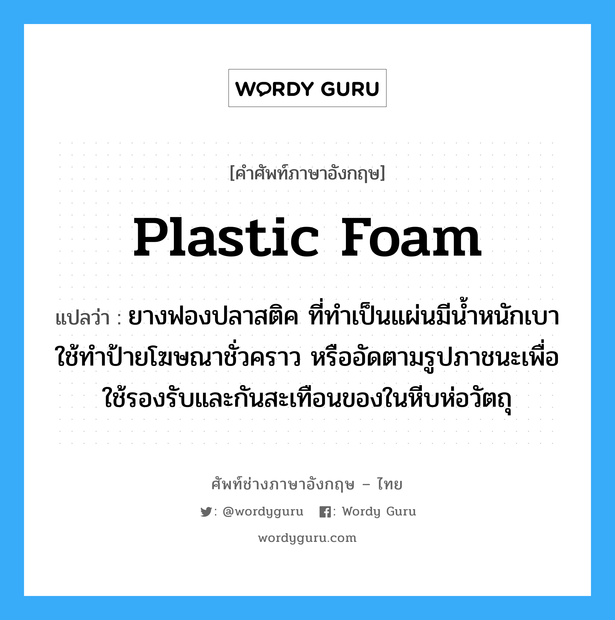 plastic foam แปลว่า?, คำศัพท์ช่างภาษาอังกฤษ - ไทย plastic foam คำศัพท์ภาษาอังกฤษ plastic foam แปลว่า ยางฟองปลาสติค ที่ทำเป็นแผ่นมีน้ำหนักเบา ใช้ทำป้ายโฆษณาชั่วคราว หรืออัดตามรูปภาชนะเพื่อใช้รองรับและกันสะเทือนของในหีบห่อวัตถุ