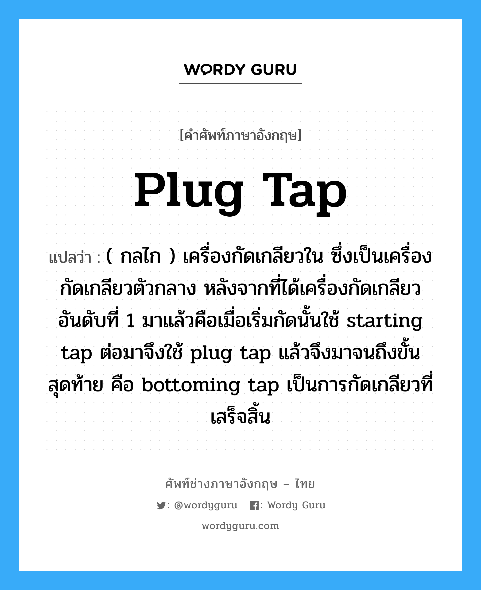 plug tap แปลว่า?, คำศัพท์ช่างภาษาอังกฤษ - ไทย plug tap คำศัพท์ภาษาอังกฤษ plug tap แปลว่า ( กลไก ) เครื่องกัดเกลียวใน ซึ่งเป็นเครื่องกัดเกลียวตัวกลาง หลังจากที่ได้เครื่องกัดเกลียวอันดับที่ 1 มาแล้วคือเมื่อเริ่มกัดนั้นใช้ starting tap ต่อมาจึงใช้ plug tap แล้วจึงมาจนถึงขั้นสุดท้าย คือ bottoming tap เป็นการกัดเกลียวที่เสร็จสิ้น