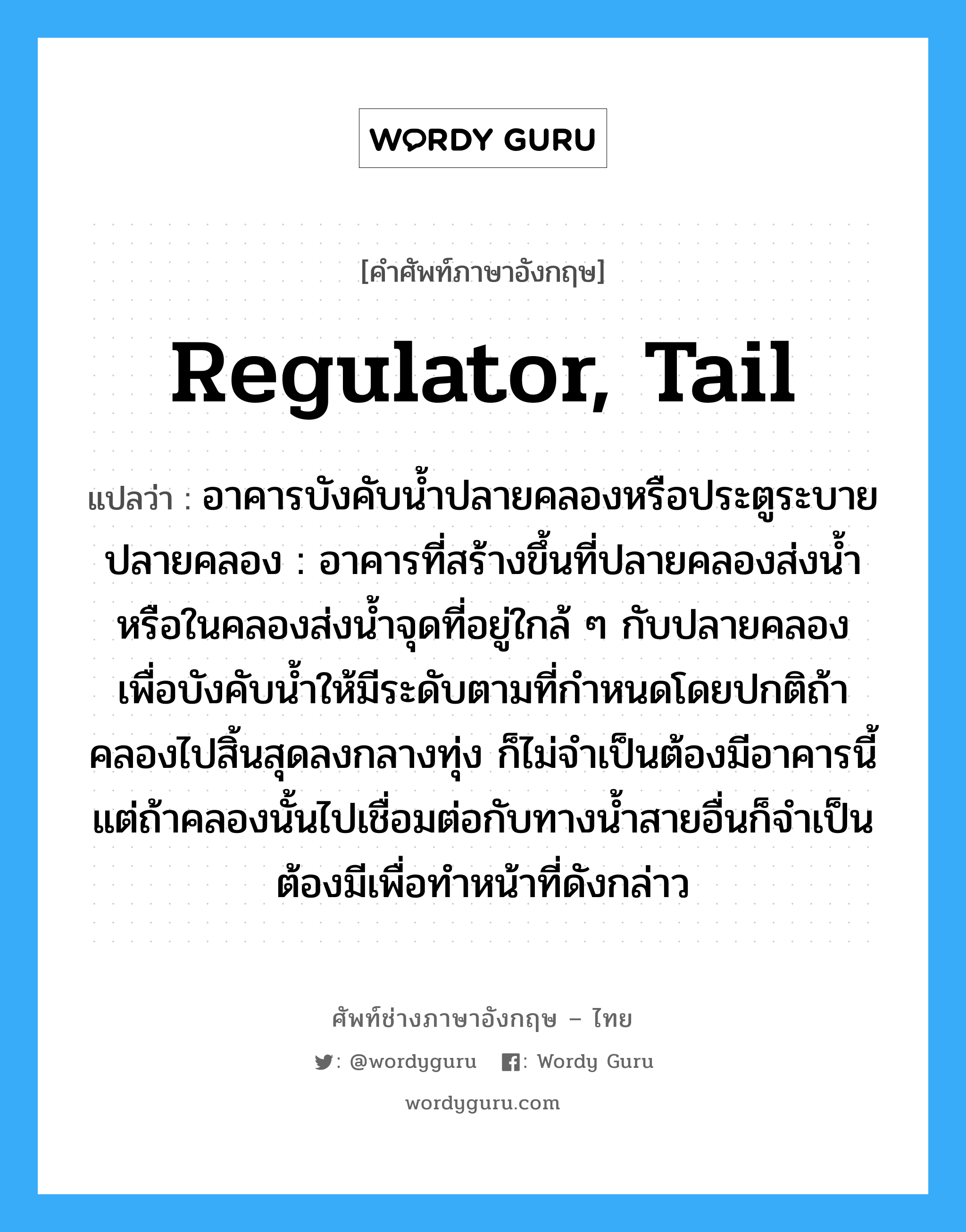 regulator, tail แปลว่า?, คำศัพท์ช่างภาษาอังกฤษ - ไทย regulator, tail คำศัพท์ภาษาอังกฤษ regulator, tail แปลว่า อาคารบังคับน้ำปลายคลองหรือประตูระบายปลายคลอง : อาคารที่สร้างขึ้นที่ปลายคลองส่งน้ำหรือในคลองส่งน้ำจุดที่อยู่ใกล้ ๆ กับปลายคลอง เพื่อบังคับน้ำให้มีระดับตามที่กำหนดโดยปกติถ้าคลองไปสิ้นสุดลงกลางทุ่ง ก็ไม่จำเป็นต้องมีอาคารนี้ แต่ถ้าคลองนั้นไปเชื่อมต่อกับทางน้ำสายอื่นก็จำเป็นต้องมีเพื่อทำหน้าที่ดังกล่าว