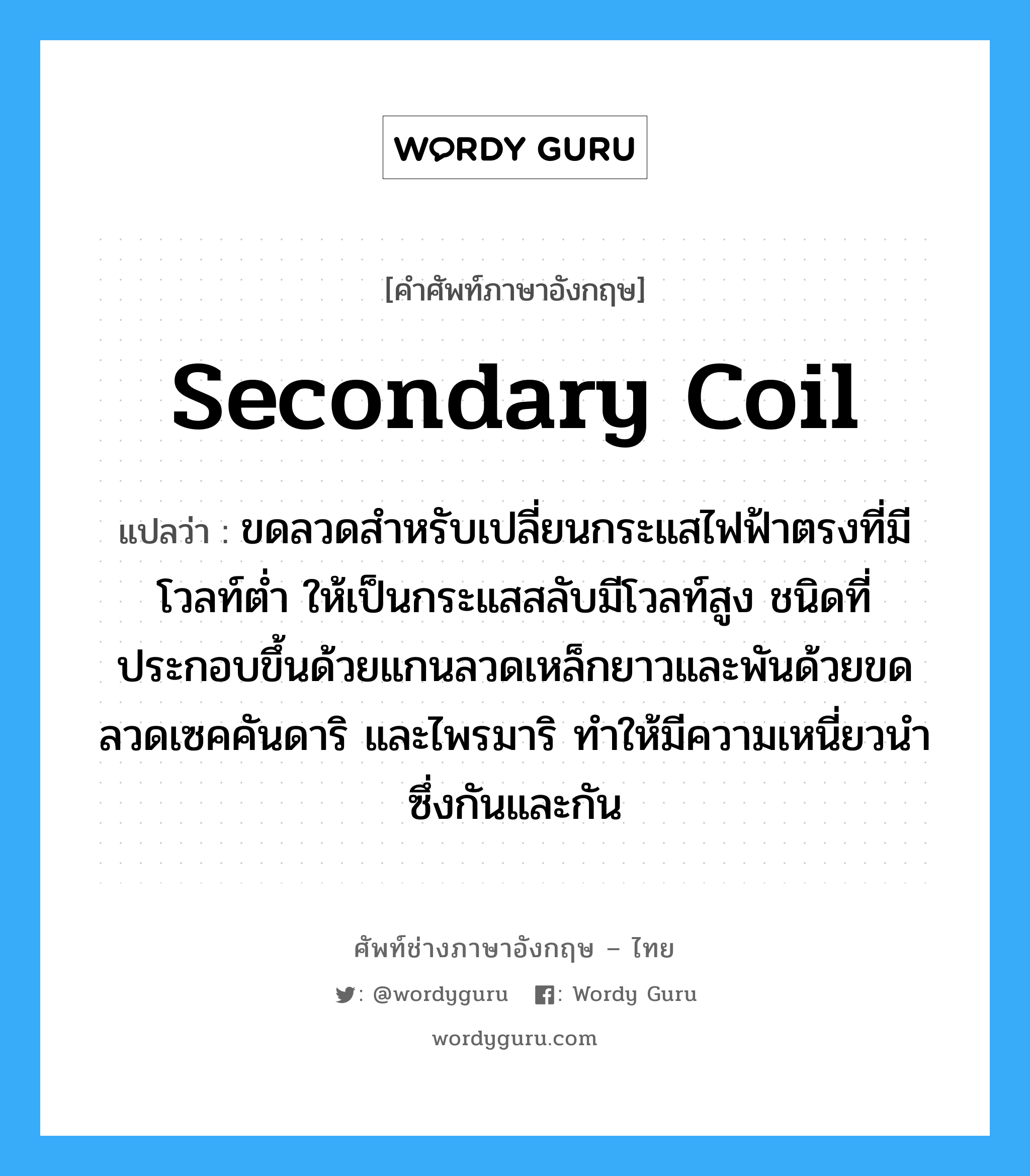 secondary coil แปลว่า?, คำศัพท์ช่างภาษาอังกฤษ - ไทย secondary coil คำศัพท์ภาษาอังกฤษ secondary coil แปลว่า ขดลวดสำหรับเปลี่ยนกระแสไฟฟ้าตรงที่มีโวลท์ต่ำ ให้เป็นกระแสสลับมีโวลท์สูง ชนิดที่ประกอบขึ้นด้วยแกนลวดเหล็กยาวและพันด้วยขดลวดเซคคันดาริ และไพรมาริ ทำให้มีความเหนี่ยวนำซึ่งกันและกัน