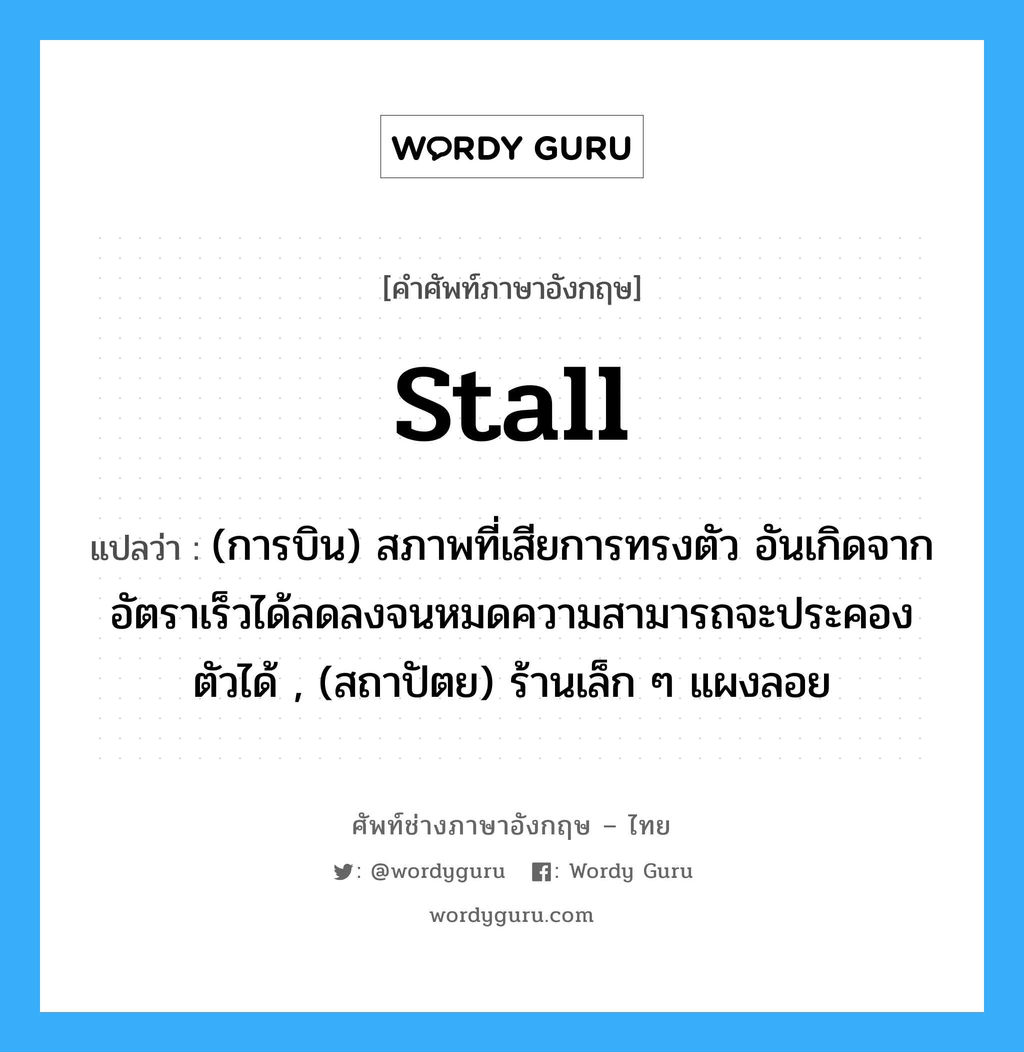 stall แปลว่า?, คำศัพท์ช่างภาษาอังกฤษ - ไทย stall คำศัพท์ภาษาอังกฤษ stall แปลว่า (การบิน) สภาพที่เสียการทรงตัว อันเกิดจากอัตราเร็วได้ลดลงจนหมดความสามารถจะประคองตัวได้ , (สถาปัตย) ร้านเล็ก ๆ แผงลอย