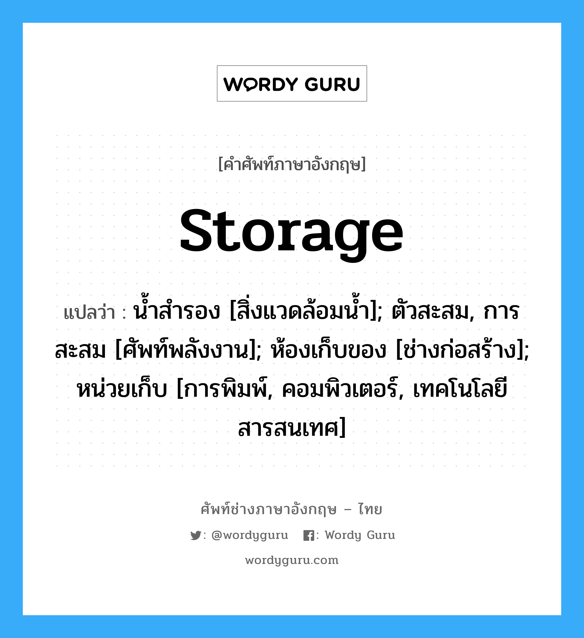 storage แปลว่า?, คำศัพท์ช่างภาษาอังกฤษ - ไทย storage คำศัพท์ภาษาอังกฤษ storage แปลว่า น้ำสำรอง [สิ่งแวดล้อมน้ำ]; ตัวสะสม, การสะสม [ศัพท์พลังงาน]; ห้องเก็บของ [ช่างก่อสร้าง]; หน่วยเก็บ [การพิมพ์, คอมพิวเตอร์, เทคโนโลยีสารสนเทศ]