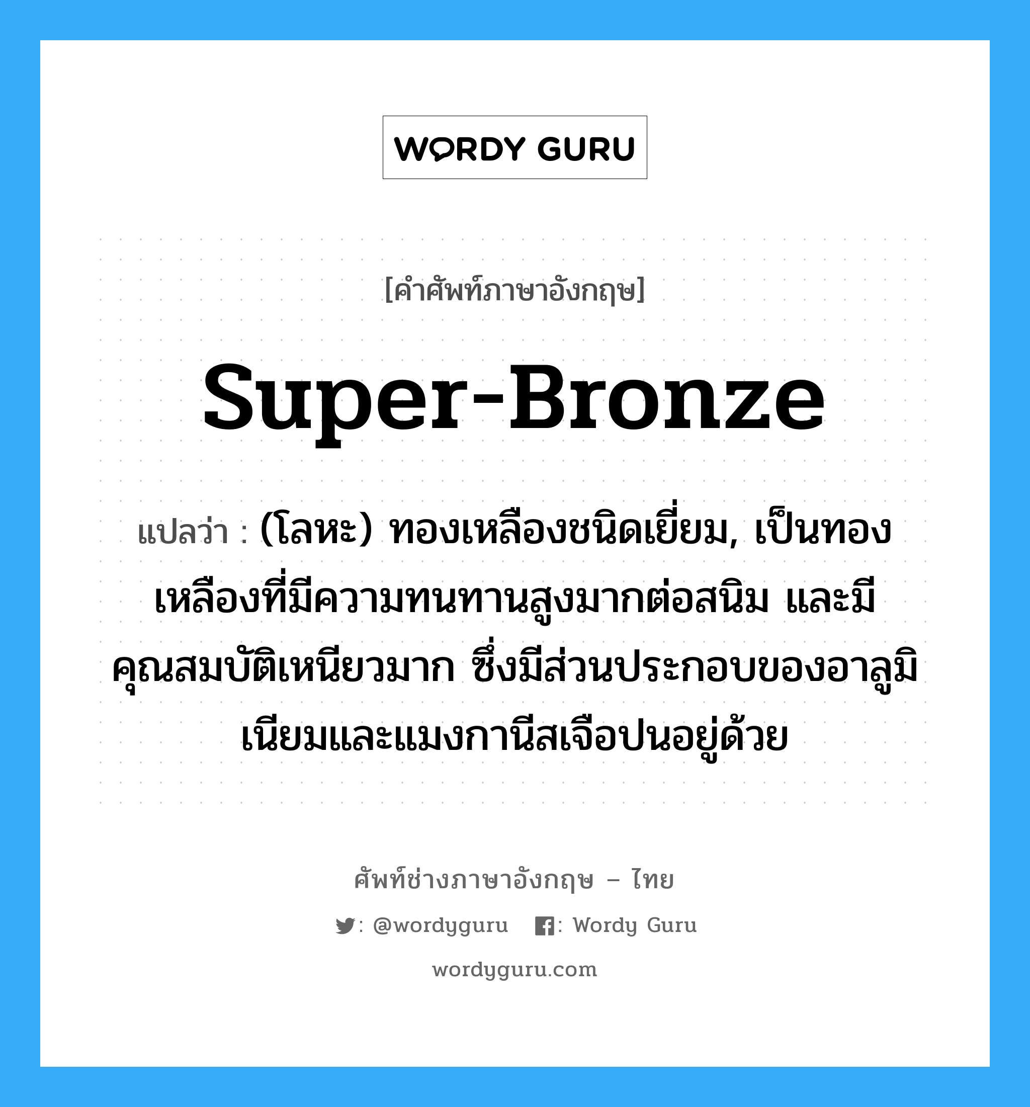 super-bronze แปลว่า?, คำศัพท์ช่างภาษาอังกฤษ - ไทย super-bronze คำศัพท์ภาษาอังกฤษ super-bronze แปลว่า (โลหะ) ทองเหลืองชนิดเยี่ยม, เป็นทองเหลืองที่มีความทนทานสูงมากต่อสนิม และมีคุณสมบัติเหนียวมาก ซึ่งมีส่วนประกอบของอาลูมิเนียมและแมงกานีสเจือปนอยู่ด้วย