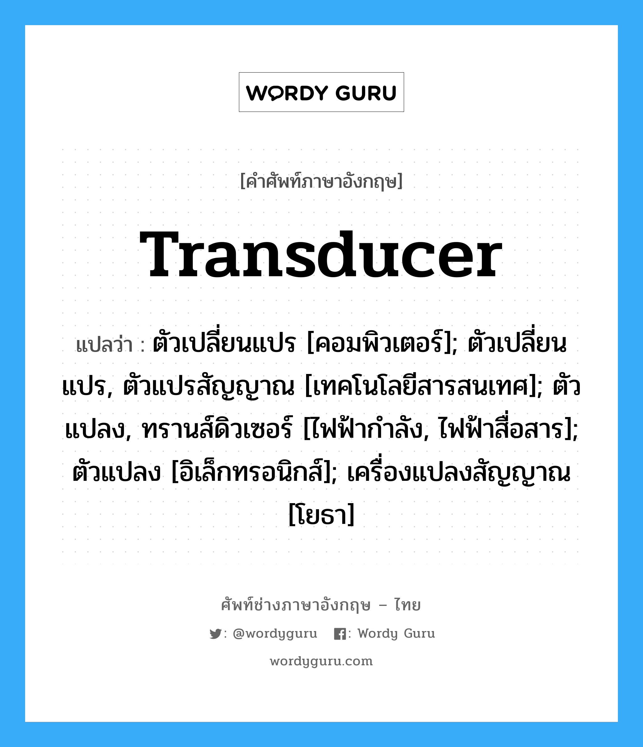 transducer แปลว่า?, คำศัพท์ช่างภาษาอังกฤษ - ไทย transducer คำศัพท์ภาษาอังกฤษ transducer แปลว่า ตัวเปลี่ยนแปร [คอมพิวเตอร์]; ตัวเปลี่ยนแปร, ตัวแปรสัญญาณ [เทคโนโลยีสารสนเทศ]; ตัวแปลง, ทรานส์ดิวเซอร์ [ไฟฟ้ากำลัง, ไฟฟ้าสื่อสาร]; ตัวแปลง [อิเล็กทรอนิกส์]; เครื่องแปลงสัญญาณ [โยธา]