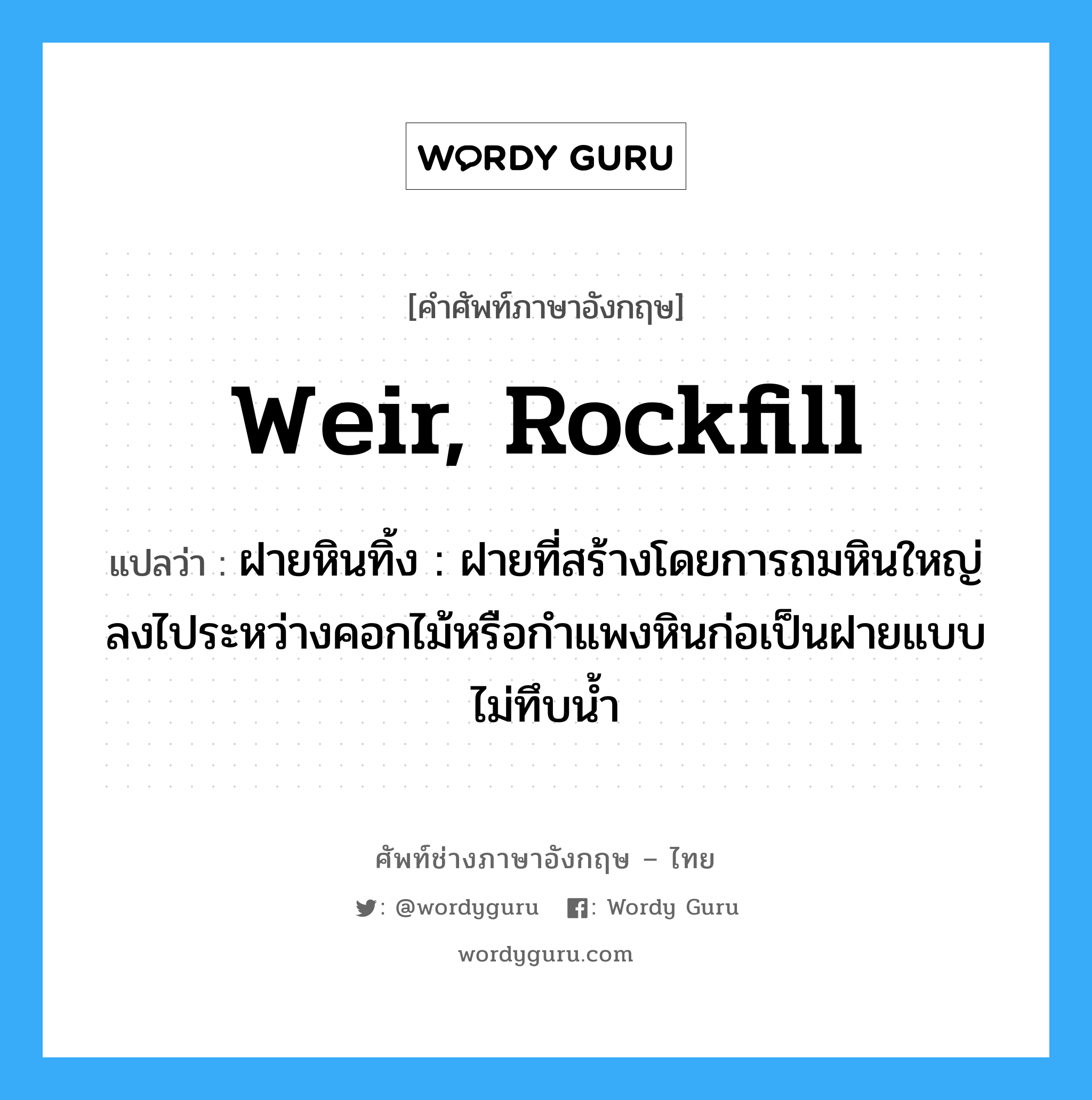 weir, rockfill แปลว่า?, คำศัพท์ช่างภาษาอังกฤษ - ไทย weir, rockfill คำศัพท์ภาษาอังกฤษ weir, rockfill แปลว่า ฝายหินทิ้ง : ฝายที่สร้างโดยการถมหินใหญ่ลงไประหว่างคอกไม้หรือกำแพงหินก่อเป็นฝายแบบไม่ทึบน้ำ