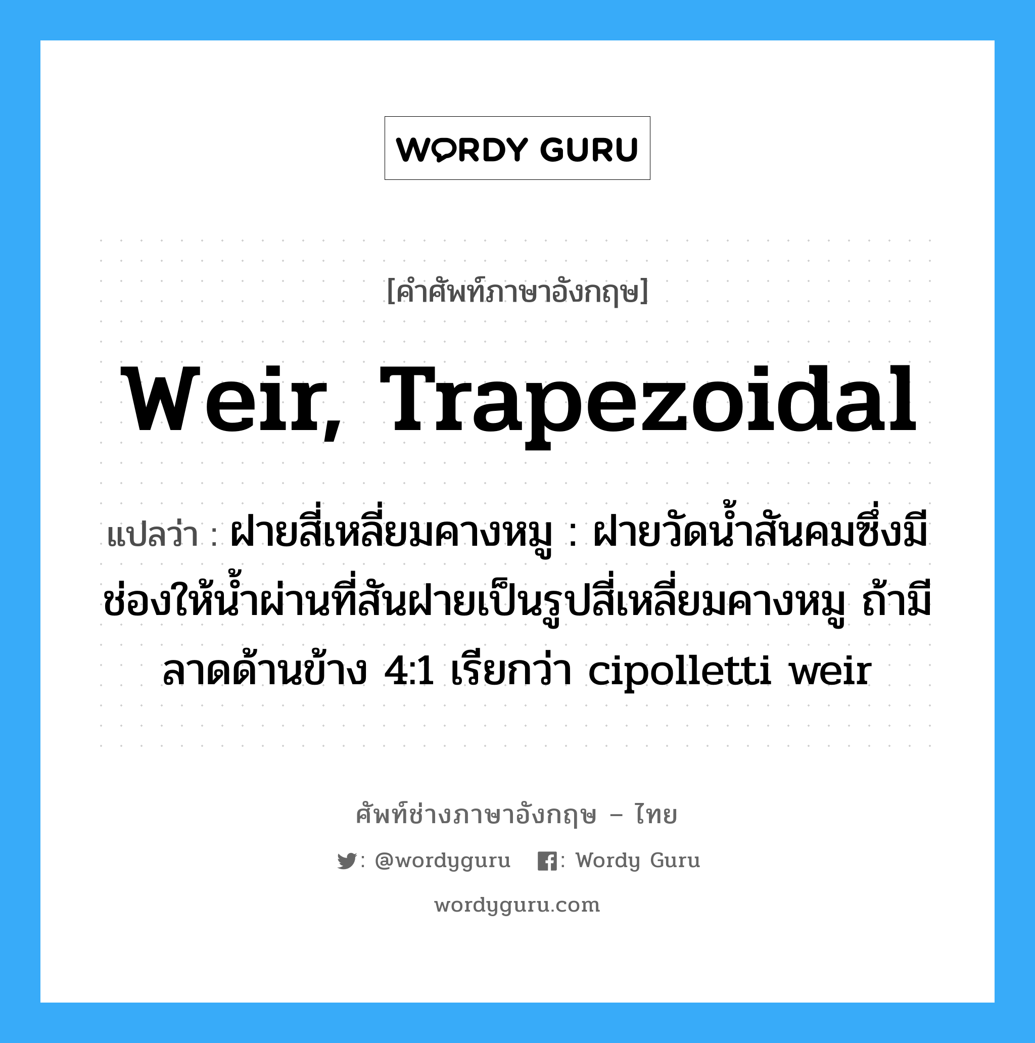 weir, trapezoidal แปลว่า?, คำศัพท์ช่างภาษาอังกฤษ - ไทย weir, trapezoidal คำศัพท์ภาษาอังกฤษ weir, trapezoidal แปลว่า ฝายสี่เหลี่ยมคางหมู : ฝายวัดน้ำสันคมซึ่งมีช่องให้น้ำผ่านที่สันฝายเป็นรูปสี่เหลี่ยมคางหมู ถ้ามีลาดด้านข้าง 4:1 เรียกว่า cipolletti weir