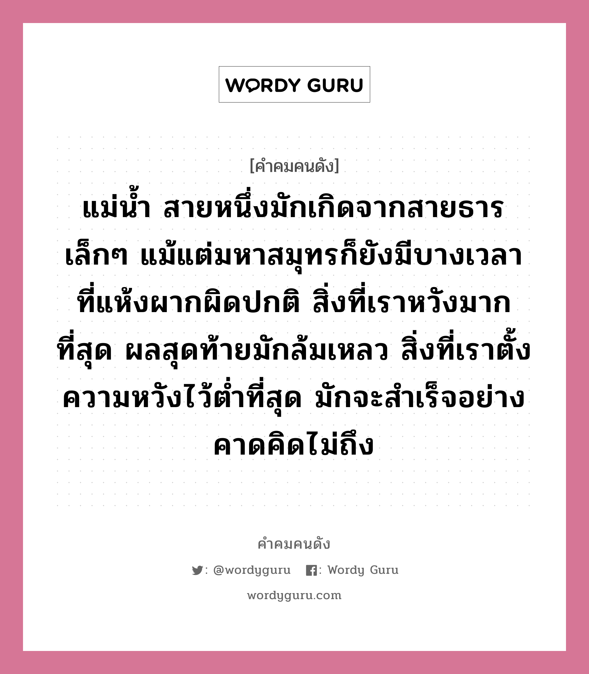 แม่น้ำ สายหนึ่งมักเกิดจากสายธารเล็กๆ แม้แต่มหาสมุทรก็ยังมีบางเวลา ที่แห้งผากผิดปกติ สิ่งที่เราหวังมากที่สุด ผลสุดท้ายมักล้มเหลว สิ่งที่เราตั้งความหวังไว้ต่ำที่สุด มักจะสำเร็จอย่างคาดคิดไม่ถึง, คำคมคนดัง แม่น้ำ สายหนึ่งมักเกิดจากสายธารเล็กๆ แม้แต่มหาสมุทรก็ยังมีบางเวลา ที่แห้งผากผิดปกติ สิ่งที่เราหวังมากที่สุด ผลสุดท้ายมักล้มเหลว สิ่งที่เราตั้งความหวังไว้ต่ำที่สุด มักจะสำเร็จอย่างคาดคิดไม่ถึง หมวด วิลเลียม เชคสเปียร์ หมวด วิลเลียม เชคสเปียร์