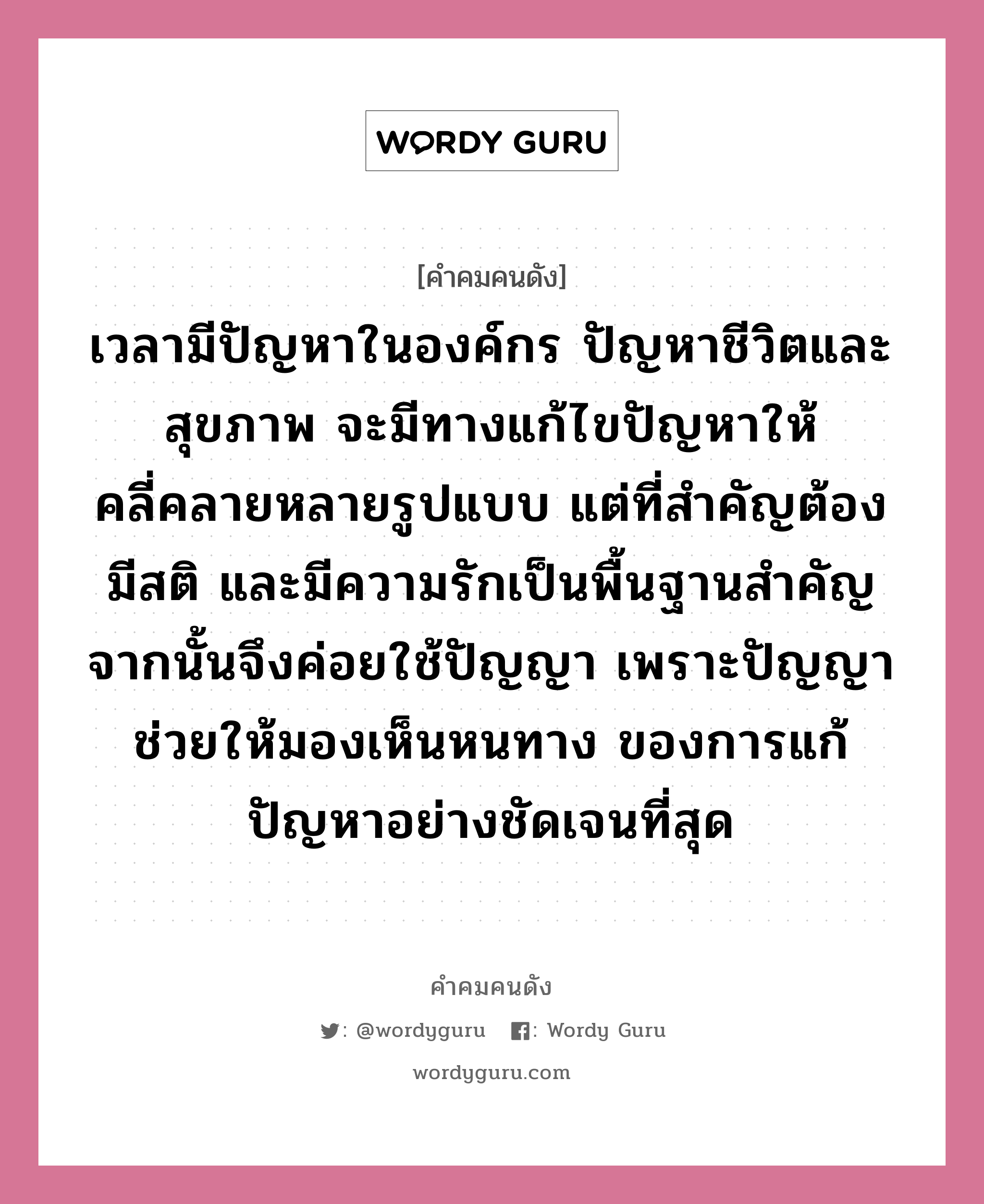 เวลามีปัญหาในองค์กร ปัญหาชีวิตและสุขภาพ จะมีทางแก้ไขปัญหาให้คลี่คลายหลายรูปแบบ แต่ที่สำคัญต้องมีสติ และมีความรักเป็นพื้นฐานสำคัญ จากนั้นจึงค่อยใช้ปัญญา เพราะปัญญาช่วยให้มองเห็นหนทาง ของการแก้ปัญหาอย่างชัดเจนที่สุด, คำคมคนดัง เวลามีปัญหาในองค์กร ปัญหาชีวิตและสุขภาพ จะมีทางแก้ไขปัญหาให้คลี่คลายหลายรูปแบบ แต่ที่สำคัญต้องมีสติ และมีความรักเป็นพื้นฐานสำคัญ จากนั้นจึงค่อยใช้ปัญญา เพราะปัญญาช่วยให้มองเห็นหนทาง ของการแก้ปัญหาอย่างชัดเจนที่สุด หมวด ชูเกียรติ อุทกะพันธุ์ หมวด ชูเกียรติ อุทกะพันธุ์