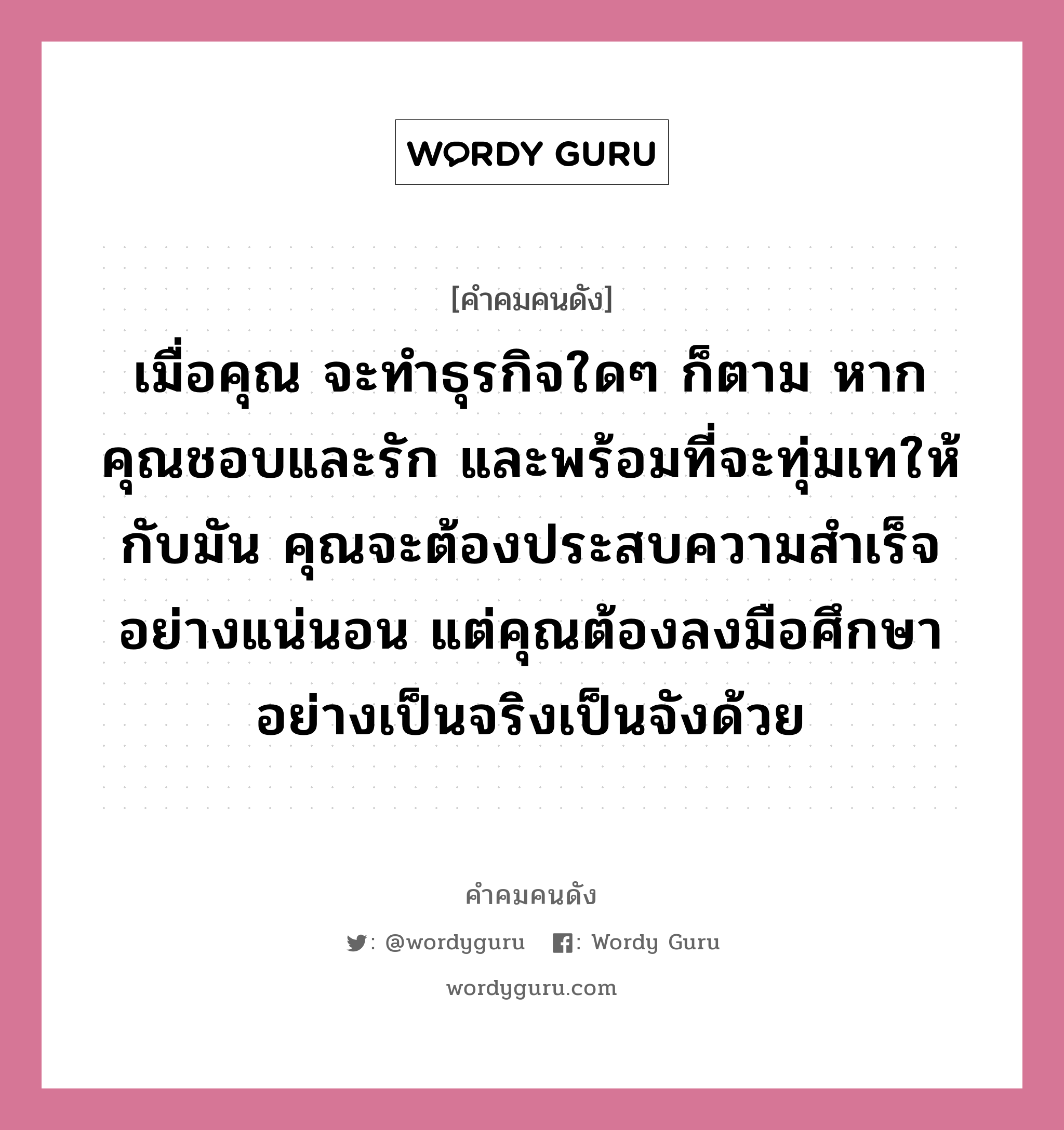 เมื่อคุณ จะทำธุรกิจใดๆ ก็ตาม หากคุณชอบและรัก และพร้อมที่จะทุ่มเทให้กับมัน คุณจะต้องประสบความสำเร็จอย่างแน่นอน แต่คุณต้องลงมือศึกษาอย่างเป็นจริงเป็นจังด้วย, คำคมคนดัง เมื่อคุณ จะทำธุรกิจใดๆ ก็ตาม หากคุณชอบและรัก และพร้อมที่จะทุ่มเทให้กับมัน คุณจะต้องประสบความสำเร็จอย่างแน่นอน แต่คุณต้องลงมือศึกษาอย่างเป็นจริงเป็นจังด้วย หมวด ชัยยุทธ กรรณสูต หมวด ชัยยุทธ กรรณสูต